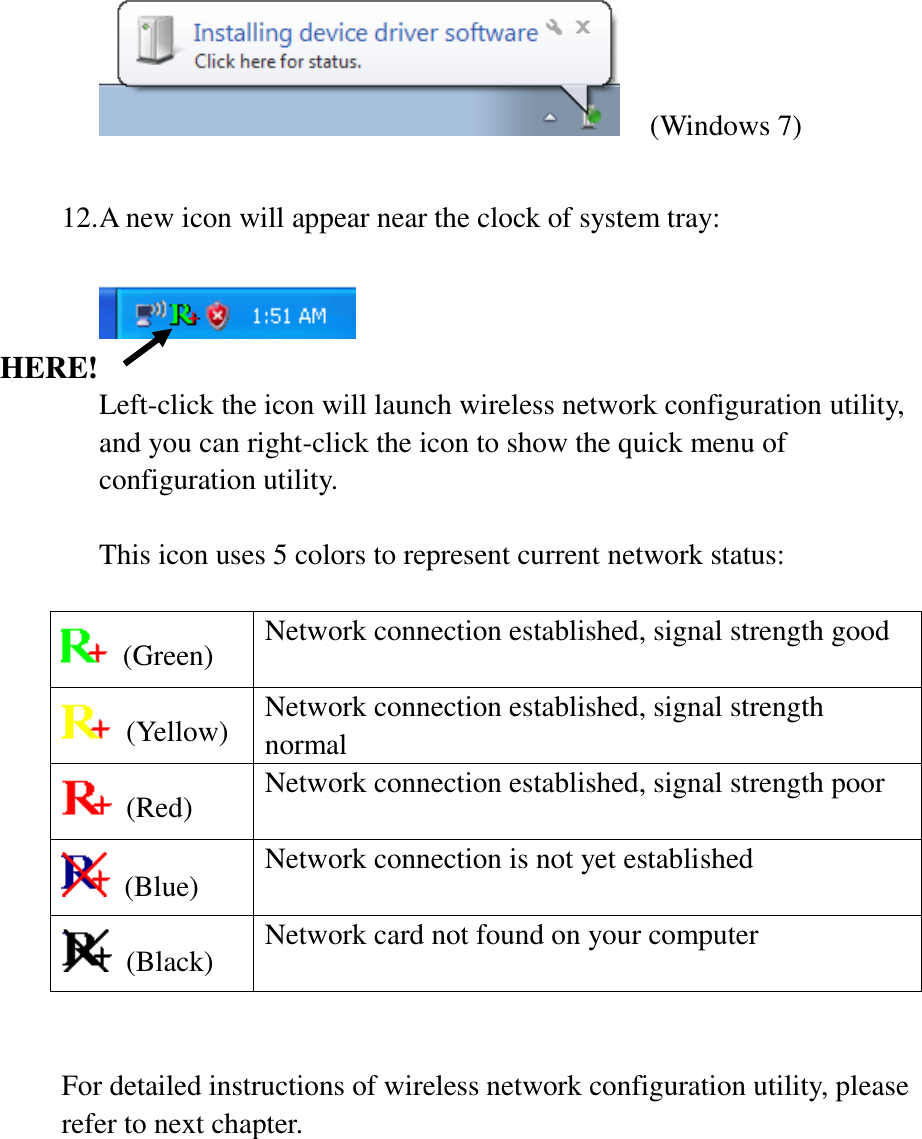   (Windows 7)  12. A new icon will appear near the clock of system tray:    Left-click the icon will launch wireless network configuration utility, and you can right-click the icon to show the quick menu of configuration utility.  This icon uses 5 colors to represent current network status:    (Green) Network connection established, signal strength good   (Yellow) Network connection established, signal strength normal   (Red) Network connection established, signal strength poor   (Blue) Network connection is not yet established   (Black) Network card not found on your computer   For detailed instructions of wireless network configuration utility, please refer to next chapter.  HERE! 