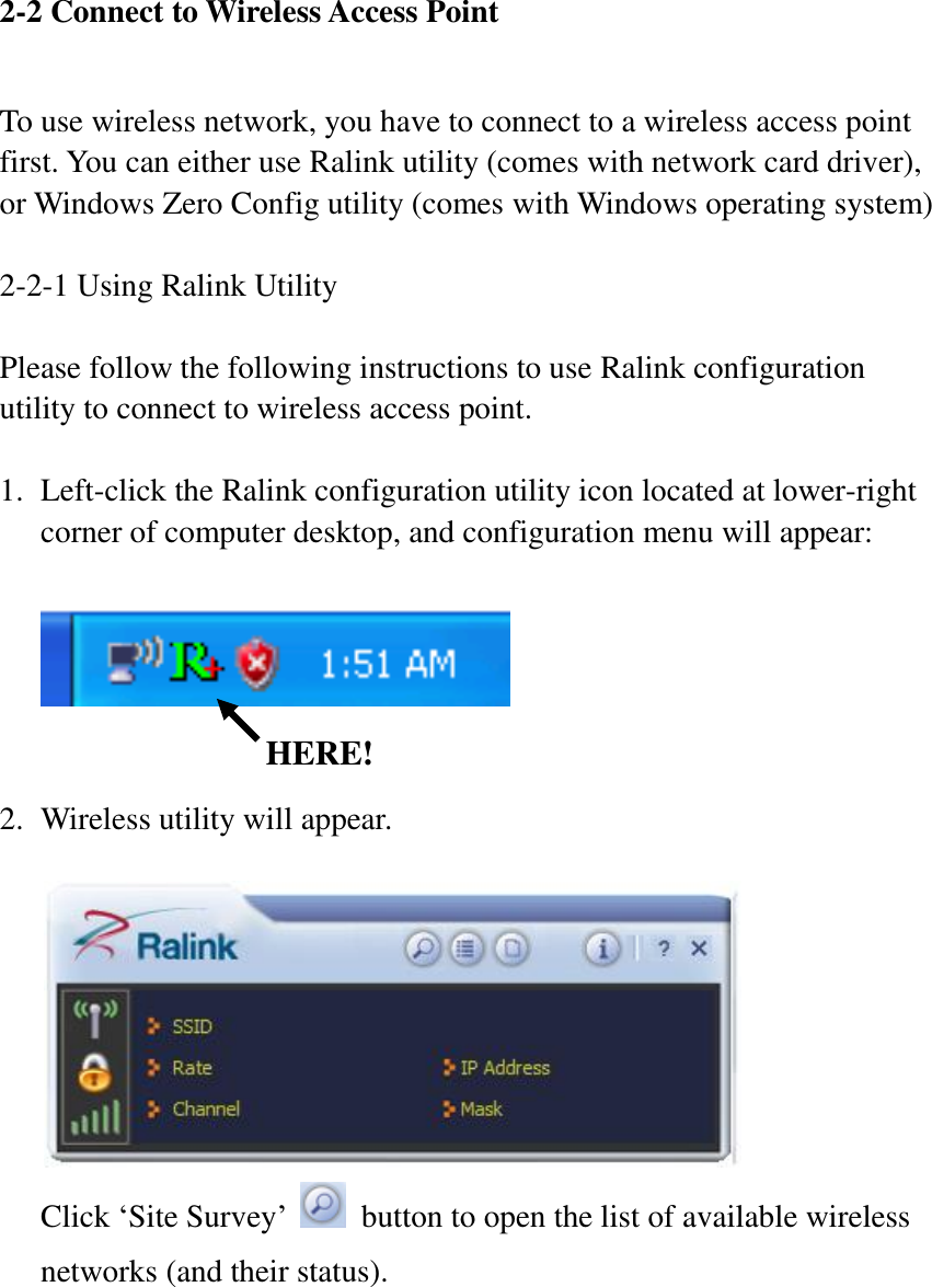2-2 Connect to Wireless Access Point  To use wireless network, you have to connect to a wireless access point first. You can either use Ralink utility (comes with network card driver), or Windows Zero Config utility (comes with Windows operating system)  2-2-1 Using Ralink Utility  Please follow the following instructions to use Ralink configuration utility to connect to wireless access point.    1. Left-click the Ralink configuration utility icon located at lower-right corner of computer desktop, and configuration menu will appear:       2. Wireless utility will appear.     Click ‘Site Survey’    button to open the list of available wireless networks (and their status).  HERE! 