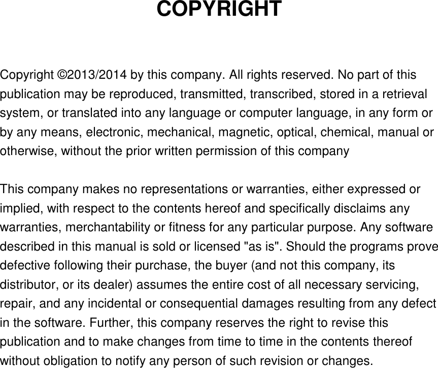 COPYRIGHT  Copyright © 2013/2014 by this company. All rights reserved. No part of this publication may be reproduced, transmitted, transcribed, stored in a retrieval system, or translated into any language or computer language, in any form or by any means, electronic, mechanical, magnetic, optical, chemical, manual or otherwise, without the prior written permission of this company  This company makes no representations or warranties, either expressed or implied, with respect to the contents hereof and specifically disclaims any warranties, merchantability or fitness for any particular purpose. Any software described in this manual is sold or licensed &quot;as is&quot;. Should the programs prove defective following their purchase, the buyer (and not this company, its distributor, or its dealer) assumes the entire cost of all necessary servicing, repair, and any incidental or consequential damages resulting from any defect in the software. Further, this company reserves the right to revise this publication and to make changes from time to time in the contents thereof without obligation to notify any person of such revision or changes.     