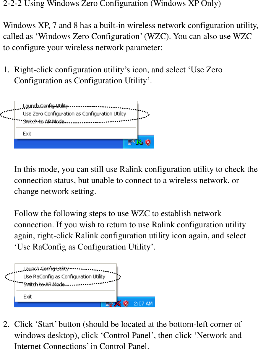 2-2-2 Using Windows Zero Configuration (Windows XP Only)  Windows XP, 7 and 8 has a built-in wireless network configuration utility, called as ‘Windows Zero Configuration’ (WZC). You can also use WZC to configure your wireless network parameter:  1. Right-click configuration utility’s icon, and select ‘Use Zero Configuration as Configuration Utility’.    In this mode, you can still use Ralink configuration utility to check the connection status, but unable to connect to a wireless network, or change network setting.  Follow the following steps to use WZC to establish network connection. If you wish to return to use Ralink configuration utility again, right-click Ralink configuration utility icon again, and select ‘Use RaConfig as Configuration Utility’.      2. Click ‘Start’ button (should be located at the bottom-left corner of windows desktop), click ‘Control Panel’, then click ‘Network and Internet Connections’ in Control Panel.  