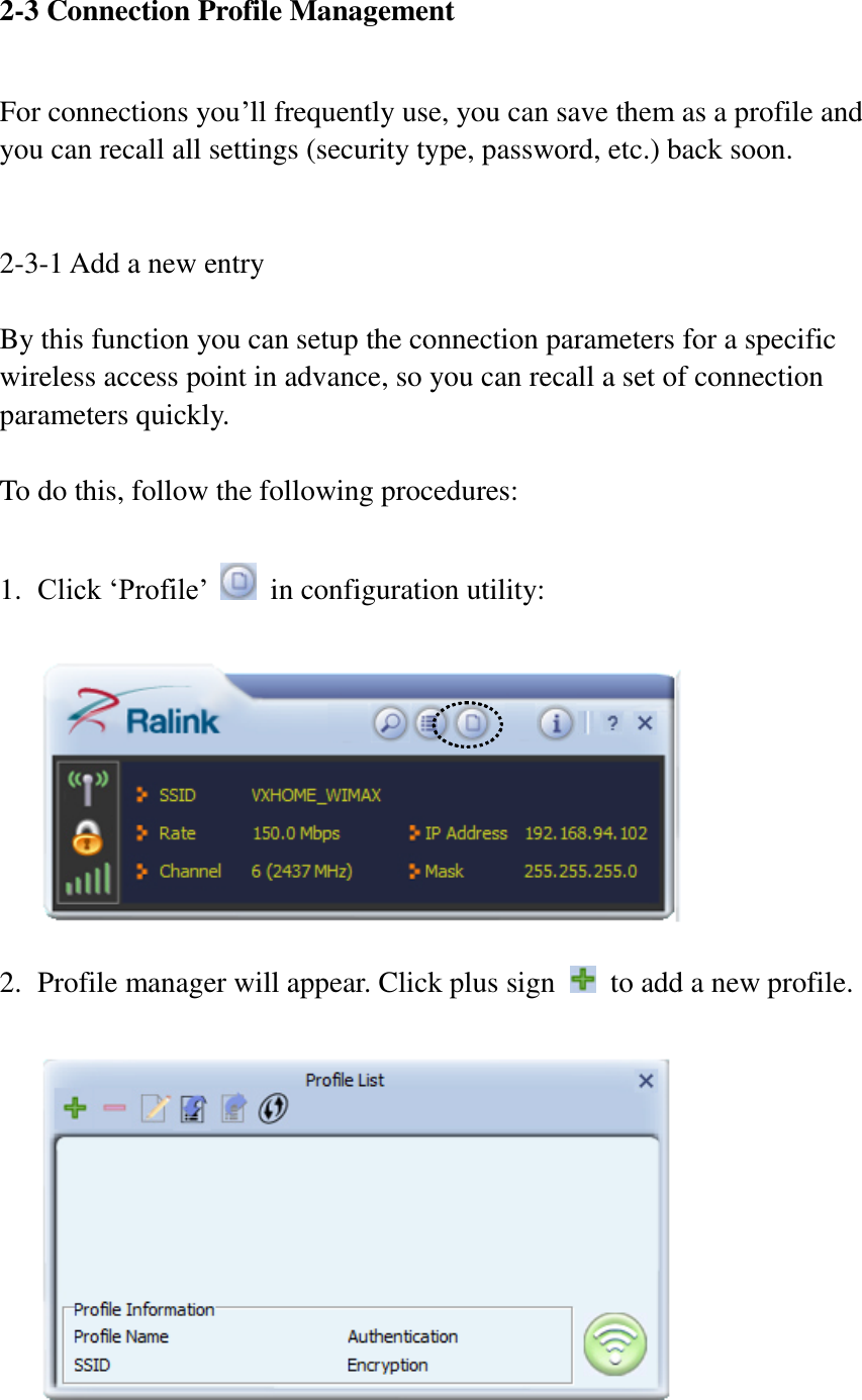 2-3 Connection Profile Management  For connections you’ll frequently use, you can save them as a profile and you can recall all settings (security type, password, etc.) back soon.   2-3-1 Add a new entry  By this function you can setup the connection parameters for a specific wireless access point in advance, so you can recall a set of connection parameters quickly.  To do this, follow the following procedures:  1. Click ‘Profile’    in configuration utility:    2. Profile manager will appear. Click plus sign    to add a new profile.   