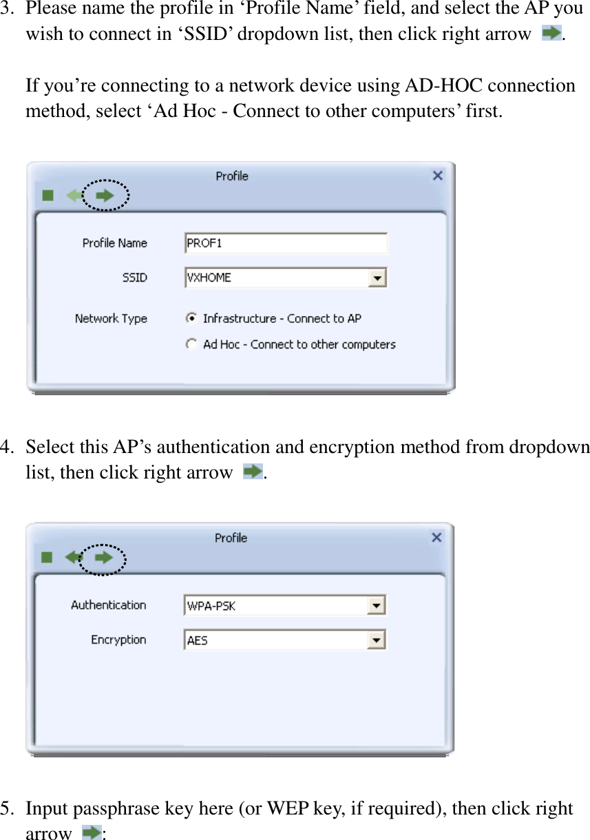  3. Please name the profile in ‘Profile Name’ field, and select the AP you wish to connect in ‘SSID’ dropdown list, then click right arrow  .    If you’re connecting to a network device using AD-HOC connection method, select ‘Ad Hoc - Connect to other computers’ first.    4. Select this AP’s authentication and encryption method from dropdown list, then click right arrow  .    5. Input passphrase key here (or WEP key, if required), then click right arrow  :  