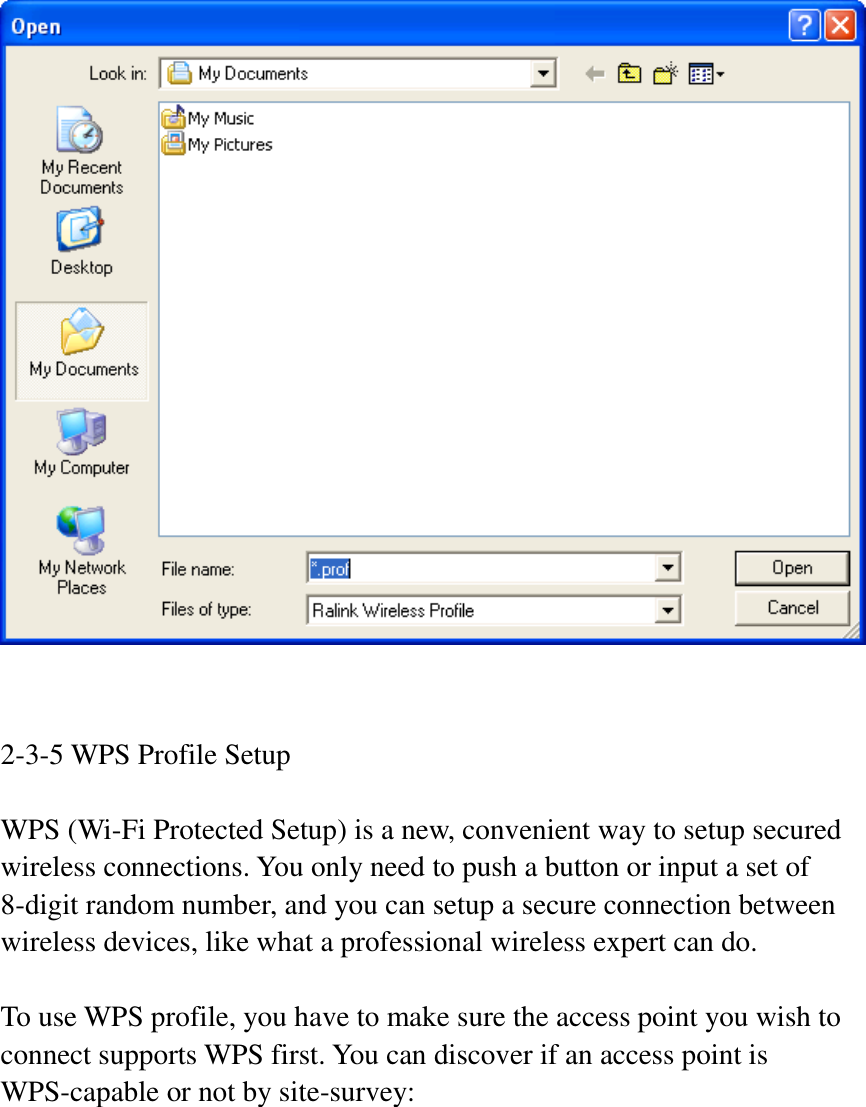    2-3-5 WPS Profile Setup  WPS (Wi-Fi Protected Setup) is a new, convenient way to setup secured wireless connections. You only need to push a button or input a set of 8-digit random number, and you can setup a secure connection between wireless devices, like what a professional wireless expert can do.  To use WPS profile, you have to make sure the access point you wish to connect supports WPS first. You can discover if an access point is WPS-capable or not by site-survey:  