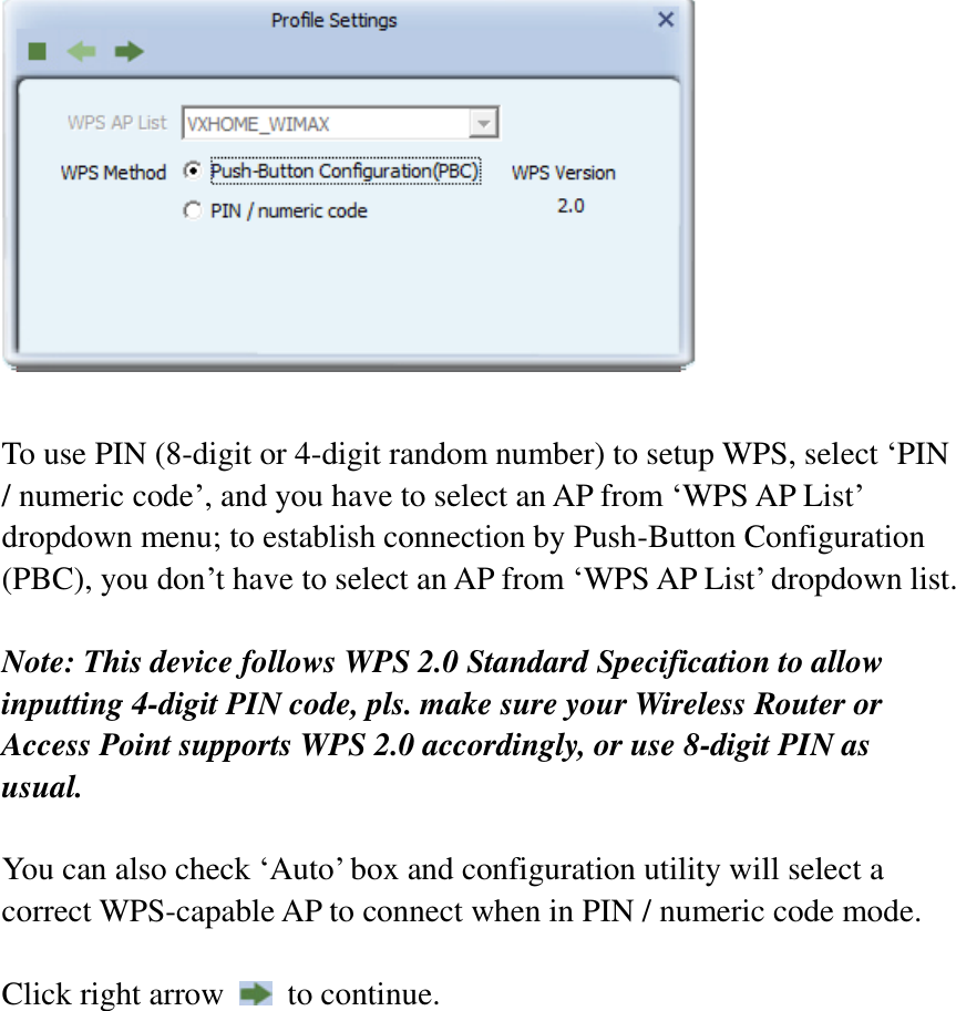   To use PIN (8-digit or 4-digit random number) to setup WPS, select ‘PIN / numeric code’, and you have to select an AP from ‘WPS AP List’ dropdown menu; to establish connection by Push-Button Configuration (PBC), you don’t have to select an AP from ‘WPS AP List’ dropdown list.    Note: This device follows WPS 2.0 Standard Specification to allow inputting 4-digit PIN code, pls. make sure your Wireless Router or Access Point supports WPS 2.0 accordingly, or use 8-digit PIN as usual.  You can also check ‘Auto’ box and configuration utility will select a correct WPS-capable AP to connect when in PIN / numeric code mode.  Click right arrow    to continue.     