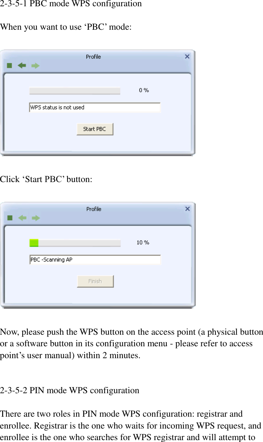 2-3-5-1 PBC mode WPS configuration  When you want to use ‘PBC’ mode:    Click ‘Start PBC’ button:    Now, please push the WPS button on the access point (a physical button or a software button in its configuration menu - please refer to access point’s user manual) within 2 minutes.     2-3-5-2 PIN mode WPS configuration  There are two roles in PIN mode WPS configuration: registrar and enrollee. Registrar is the one who waits for incoming WPS request, and enrollee is the one who searches for WPS registrar and will attempt to 