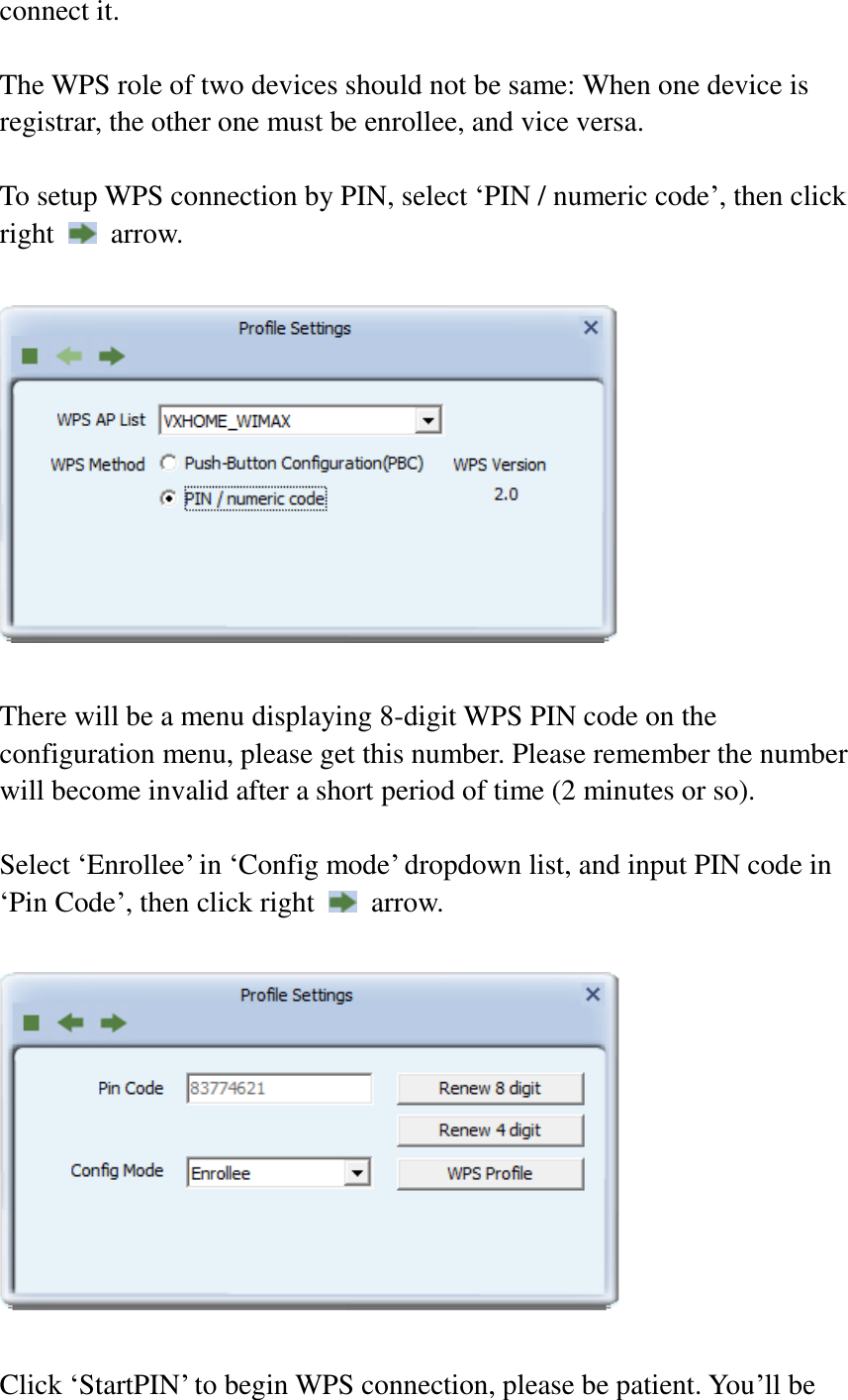 connect it.  The WPS role of two devices should not be same: When one device is registrar, the other one must be enrollee, and vice versa.  To setup WPS connection by PIN, select ‘PIN / numeric code’, then click right    arrow.    There will be a menu displaying 8-digit WPS PIN code on the configuration menu, please get this number. Please remember the number will become invalid after a short period of time (2 minutes or so).  Select ‘Enrollee’ in ‘Config mode’ dropdown list, and input PIN code in ‘Pin Code’, then click right    arrow.    Click ‘StartPIN’ to begin WPS connection, please be patient. You’ll be 