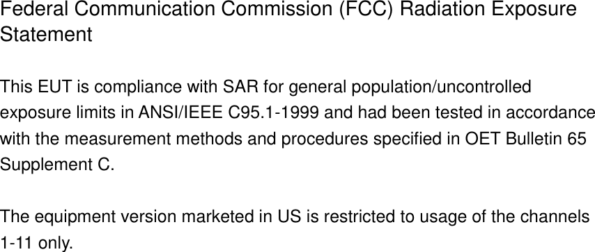 Federal Communication Commission (FCC) Radiation Exposure Statement  This EUT is compliance with SAR for general population/uncontrolled exposure limits in ANSI/IEEE C95.1-1999 and had been tested in accordance with the measurement methods and procedures specified in OET Bulletin 65 Supplement C.  The equipment version marketed in US is restricted to usage of the channels 1-11 only.    