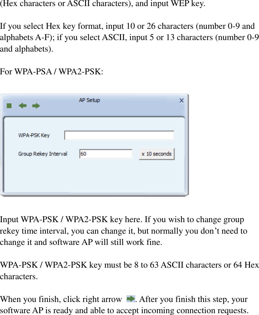 (Hex characters or ASCII characters), and input WEP key.  If you select Hex key format, input 10 or 26 characters (number 0-9 and alphabets A-F); if you select ASCII, input 5 or 13 characters (number 0-9 and alphabets).  For WPA-PSA / WPA2-PSK:    Input WPA-PSK / WPA2-PSK key here. If you wish to change group rekey time interval, you can change it, but normally you don’t need to change it and software AP will still work fine.  WPA-PSK / WPA2-PSK key must be 8 to 63 ASCII characters or 64 Hex characters.  When you finish, click right arrow  . After you finish this step, your software AP is ready and able to accept incoming connection requests.   