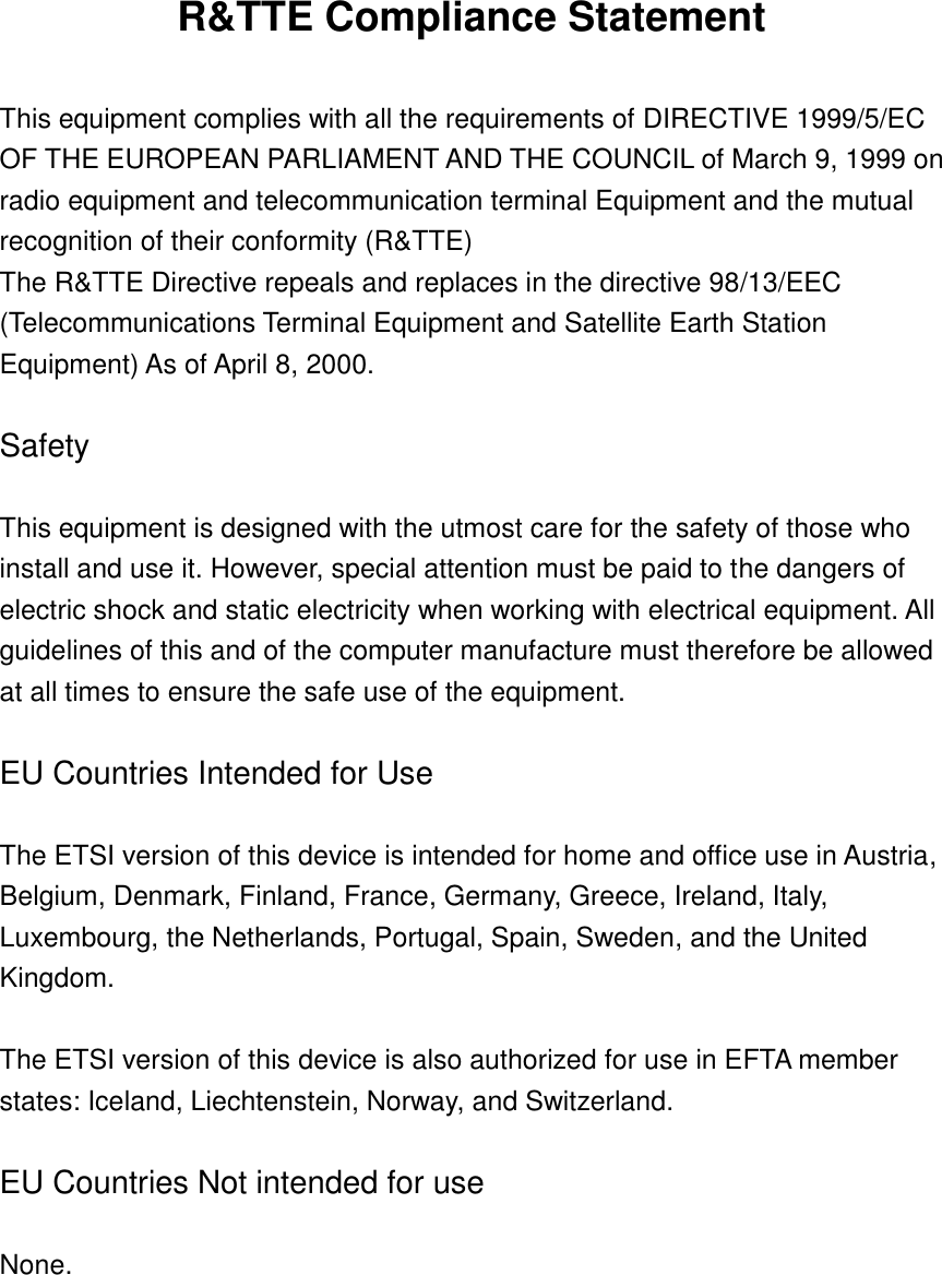 R&amp;TTE Compliance Statement  This equipment complies with all the requirements of DIRECTIVE 1999/5/EC OF THE EUROPEAN PARLIAMENT AND THE COUNCIL of March 9, 1999 on radio equipment and telecommunication terminal Equipment and the mutual recognition of their conformity (R&amp;TTE) The R&amp;TTE Directive repeals and replaces in the directive 98/13/EEC (Telecommunications Terminal Equipment and Satellite Earth Station Equipment) As of April 8, 2000.  Safety  This equipment is designed with the utmost care for the safety of those who install and use it. However, special attention must be paid to the dangers of electric shock and static electricity when working with electrical equipment. All guidelines of this and of the computer manufacture must therefore be allowed at all times to ensure the safe use of the equipment.  EU Countries Intended for Use    The ETSI version of this device is intended for home and office use in Austria, Belgium, Denmark, Finland, France, Germany, Greece, Ireland, Italy, Luxembourg, the Netherlands, Portugal, Spain, Sweden, and the United Kingdom.  The ETSI version of this device is also authorized for use in EFTA member states: Iceland, Liechtenstein, Norway, and Switzerland.  EU Countries Not intended for use    None.   
