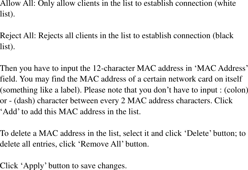 Allow All: Only allow clients in the list to establish connection (white list).  Reject All: Rejects all clients in the list to establish connection (black list).  Then you have to input the 12-character MAC address in ‘MAC Address’ field. You may find the MAC address of a certain network card on itself (something like a label). Please note that you don’t have to input : (colon) or - (dash) character between every 2 MAC address characters. Click ‘Add’ to add this MAC address in the list.  To delete a MAC address in the list, select it and click ‘Delete’ button; to delete all entries, click ‘Remove All’ button.  Click ‘Apply’ button to save changes.   