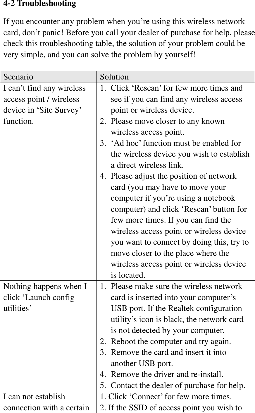 4-2 Troubleshooting If you encounter any problem when you’re using this wireless network card, don’t panic! Before you call your dealer of purchase for help, please check this troubleshooting table, the solution of your problem could be very simple, and you can solve the problem by yourself!  Scenario Solution I can’t find any wireless access point / wireless device in ‘Site Survey’ function. 1. Click ‘Rescan’ for few more times and see if you can find any wireless access point or wireless device. 2. Please move closer to any known wireless access point. 3. ‘Ad hoc’ function must be enabled for the wireless device you wish to establish a direct wireless link. 4. Please adjust the position of network card (you may have to move your computer if you’re using a notebook computer) and click ‘Rescan’ button for few more times. If you can find the wireless access point or wireless device you want to connect by doing this, try to move closer to the place where the wireless access point or wireless device is located. Nothing happens when I click ‘Launch config utilities’ 1. Please make sure the wireless network card is inserted into your computer’s USB port. If the Realtek configuration utility’s icon is black, the network card is not detected by your computer. 2. Reboot the computer and try again. 3. Remove the card and insert it into another USB port. 4. Remove the driver and re-install. 5. Contact the dealer of purchase for help. I can not establish connection with a certain 1. Click ‘Connect’ for few more times. 2. If the SSID of access point you wish to 