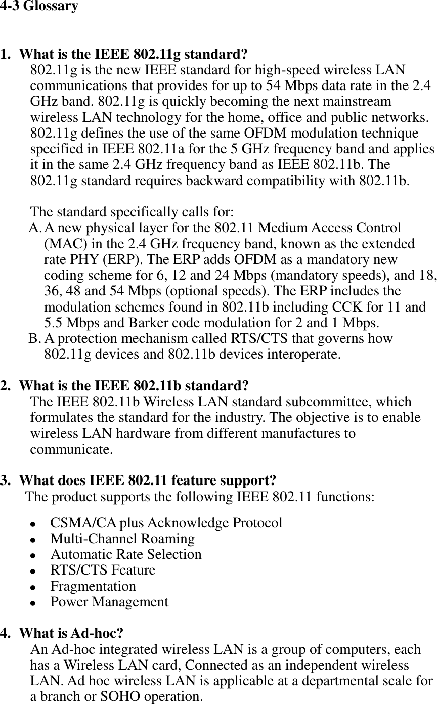 4-3 Glossary  1. What is the IEEE 802.11g standard? 802.11g is the new IEEE standard for high-speed wireless LAN communications that provides for up to 54 Mbps data rate in the 2.4 GHz band. 802.11g is quickly becoming the next mainstream wireless LAN technology for the home, office and public networks.   802.11g defines the use of the same OFDM modulation technique specified in IEEE 802.11a for the 5 GHz frequency band and applies it in the same 2.4 GHz frequency band as IEEE 802.11b. The 802.11g standard requires backward compatibility with 802.11b.  The standard specifically calls for:   A. A new physical layer for the 802.11 Medium Access Control (MAC) in the 2.4 GHz frequency band, known as the extended rate PHY (ERP). The ERP adds OFDM as a mandatory new coding scheme for 6, 12 and 24 Mbps (mandatory speeds), and 18, 36, 48 and 54 Mbps (optional speeds). The ERP includes the modulation schemes found in 802.11b including CCK for 11 and 5.5 Mbps and Barker code modulation for 2 and 1 Mbps. B. A protection mechanism called RTS/CTS that governs how 802.11g devices and 802.11b devices interoperate.  2. What is the IEEE 802.11b standard? The IEEE 802.11b Wireless LAN standard subcommittee, which formulates the standard for the industry. The objective is to enable wireless LAN hardware from different manufactures to communicate.  3. What does IEEE 802.11 feature support? The product supports the following IEEE 802.11 functions:  CSMA/CA plus Acknowledge Protocol  Multi-Channel Roaming  Automatic Rate Selection  RTS/CTS Feature  Fragmentation  Power Management  4. What is Ad-hoc? An Ad-hoc integrated wireless LAN is a group of computers, each has a Wireless LAN card, Connected as an independent wireless LAN. Ad hoc wireless LAN is applicable at a departmental scale for a branch or SOHO operation. 