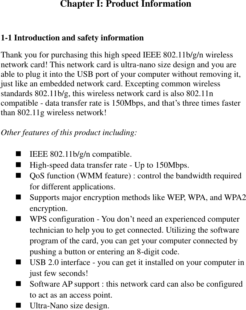 Chapter I: Product Information  1-1 Introduction and safety information Thank you for purchasing this high speed IEEE 802.11b/g/n wireless network card! This network card is ultra-nano size design and you are able to plug it into the USB port of your computer without removing it, just like an embedded network card. Excepting common wireless standards 802.11b/g, this wireless network card is also 802.11n compatible - data transfer rate is 150Mbps, and that’s three times faster than 802.11g wireless network!    Other features of this product including:   IEEE 802.11b/g/n compatible.  High-speed data transfer rate - Up to 150Mbps.  QoS function (WMM feature) : control the bandwidth required for different applications.  Supports major encryption methods like WEP, WPA, and WPA2 encryption.  WPS configuration - You don’t need an experienced computer technician to help you to get connected. Utilizing the software program of the card, you can get your computer connected by pushing a button or entering an 8-digit code.  USB 2.0 interface - you can get it installed on your computer in just few seconds!  Software AP support : this network card can also be configured to act as an access point.  Ultra-Nano size design. 