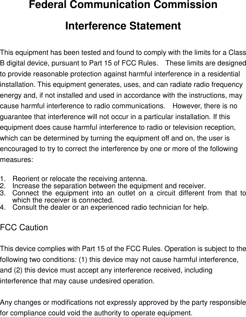 Federal Communication Commission Interference Statement  This equipment has been tested and found to comply with the limits for a Class B digital device, pursuant to Part 15 of FCC Rules.    These limits are designed to provide reasonable protection against harmful interference in a residential installation. This equipment generates, uses, and can radiate radio frequency energy and, if not installed and used in accordance with the instructions, may cause harmful interference to radio communications.    However, there is no guarantee that interference will not occur in a particular installation. If this equipment does cause harmful interference to radio or television reception, which can be determined by turning the equipment off and on, the user is encouraged to try to correct the interference by one or more of the following measures:      1.  Reorient or relocate the receiving antenna. 2.  Increase the separation between the equipment and receiver. 3.  Connect  the  equipment  into  an  outlet  on  a  circuit  different  from  that  to which the receiver is connected. 4.  Consult the dealer or an experienced radio technician for help.  FCC Caution  This device complies with Part 15 of the FCC Rules. Operation is subject to the following two conditions: (1) this device may not cause harmful interference, and (2) this device must accept any interference received, including interference that may cause undesired operation.   Any changes or modifications not expressly approved by the party responsible for compliance could void the authority to operate equipment.      