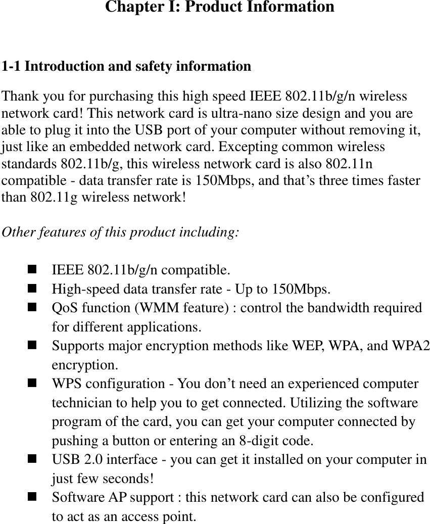 Chapter I: Product Information  1-1 Introduction and safety information Thank you for purchasing this high speed IEEE 802.11b/g/n wireless network card! This network card is ultra-nano size design and you are able to plug it into the USB port of your computer without removing it, just like an embedded network card. Excepting common wireless standards 802.11b/g, this wireless network card is also 802.11n compatible - data transfer rate is 150Mbps, and that’s three times faster than 802.11g wireless network!    Other features of this product including:   IEEE 802.11b/g/n compatible.  High-speed data transfer rate - Up to 150Mbps.  QoS function (WMM feature) : control the bandwidth required for different applications.  Supports major encryption methods like WEP, WPA, and WPA2 encryption.  WPS configuration - You don’t need an experienced computer technician to help you to get connected. Utilizing the software program of the card, you can get your computer connected by pushing a button or entering an 8-digit code.  USB 2.0 interface - you can get it installed on your computer in just few seconds!  Software AP support : this network card can also be configured to act as an access point. 