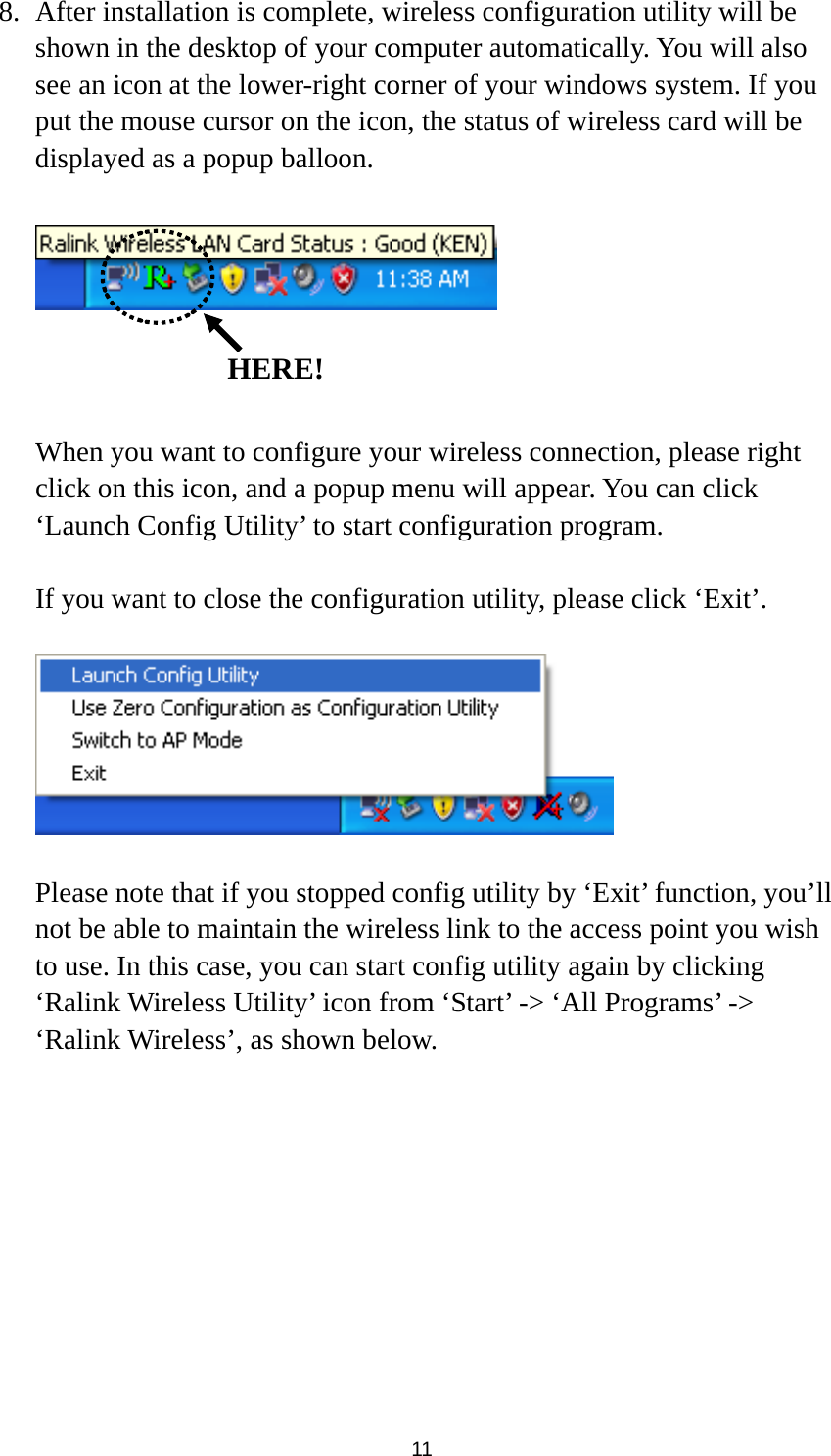  11 8. After installation is complete, wireless configuration utility will be shown in the desktop of your computer automatically. You will also see an icon at the lower-right corner of your windows system. If you put the mouse cursor on the icon, the status of wireless card will be displayed as a popup balloon.      When you want to configure your wireless connection, please right click on this icon, and a popup menu will appear. You can click ‘Launch Config Utility’ to start configuration program.  If you want to close the configuration utility, please click ‘Exit’.    Please note that if you stopped config utility by ‘Exit’ function, you’ll not be able to maintain the wireless link to the access point you wish to use. In this case, you can start config utility again by clicking ‘Ralink Wireless Utility’ icon from ‘Start’ -&gt; ‘All Programs’ -&gt; ‘Ralink Wireless’, as shown below.   HERE!