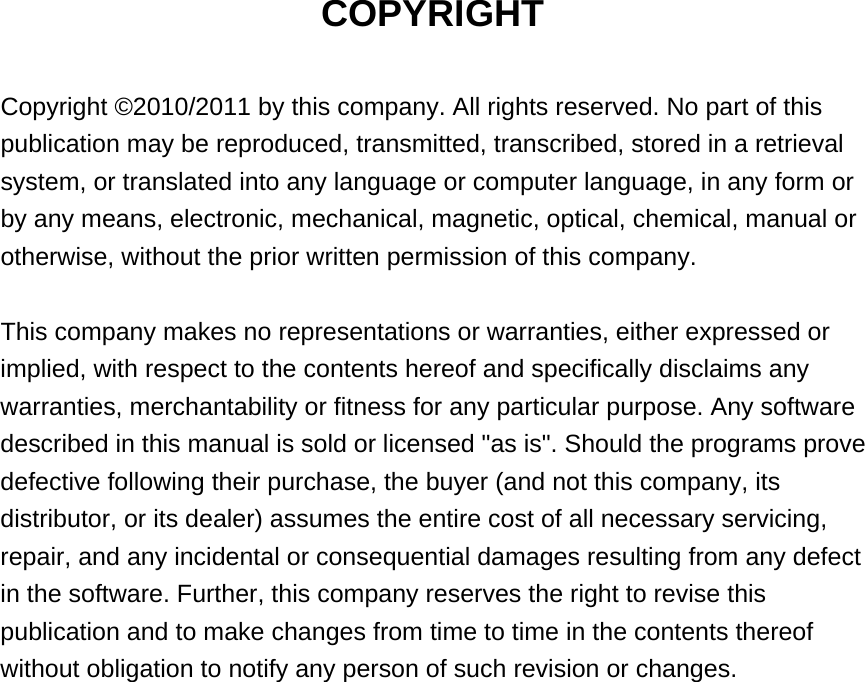 COPYRIGHT  Copyright ©2010/2011 by this company. All rights reserved. No part of this publication may be reproduced, transmitted, transcribed, stored in a retrieval system, or translated into any language or computer language, in any form or by any means, electronic, mechanical, magnetic, optical, chemical, manual or otherwise, without the prior written permission of this company.  This company makes no representations or warranties, either expressed or implied, with respect to the contents hereof and specifically disclaims any warranties, merchantability or fitness for any particular purpose. Any software described in this manual is sold or licensed &quot;as is&quot;. Should the programs prove defective following their purchase, the buyer (and not this company, its distributor, or its dealer) assumes the entire cost of all necessary servicing, repair, and any incidental or consequential damages resulting from any defect in the software. Further, this company reserves the right to revise this publication and to make changes from time to time in the contents thereof without obligation to notify any person of such revision or changes.                    