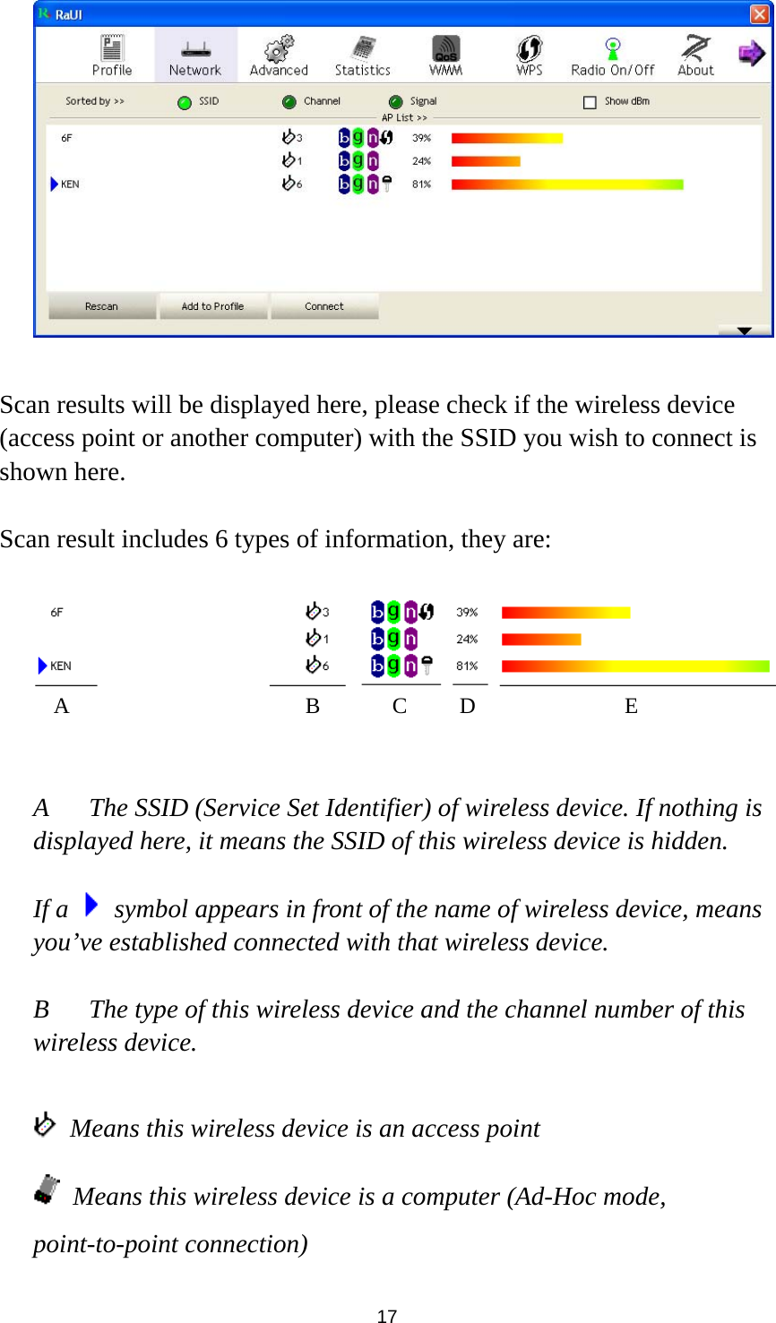  17   Scan results will be displayed here, please check if the wireless device (access point or another computer) with the SSID you wish to connect is shown here.  Scan result includes 6 types of information, they are:     A  The SSID (Service Set Identifier) of wireless device. If nothing is displayed here, it means the SSID of this wireless device is hidden.  If a    symbol appears in front of the name of wireless device, means you’ve established connected with that wireless device.  B  The type of this wireless device and the channel number of this wireless device.      Means this wireless device is an access point  Means this wireless device is a computer (Ad-Hoc mode, point-to-point connection) A B C D E 