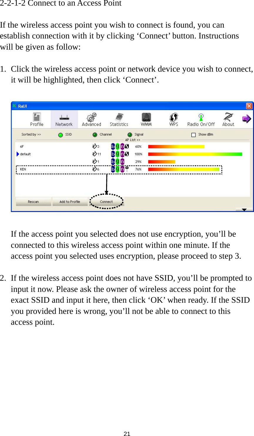  21 2-2-1-2 Connect to an Access Point  If the wireless access point you wish to connect is found, you can establish connection with it by clicking ‘Connect’ button. Instructions will be given as follow:  1. Click the wireless access point or network device you wish to connect, it will be highlighted, then click ‘Connect’.    If the access point you selected does not use encryption, you’ll be connected to this wireless access point within one minute. If the access point you selected uses encryption, please proceed to step 3.  2. If the wireless access point does not have SSID, you’ll be prompted to input it now. Please ask the owner of wireless access point for the exact SSID and input it here, then click ‘OK’ when ready. If the SSID you provided here is wrong, you’ll not be able to connect to this access point. 