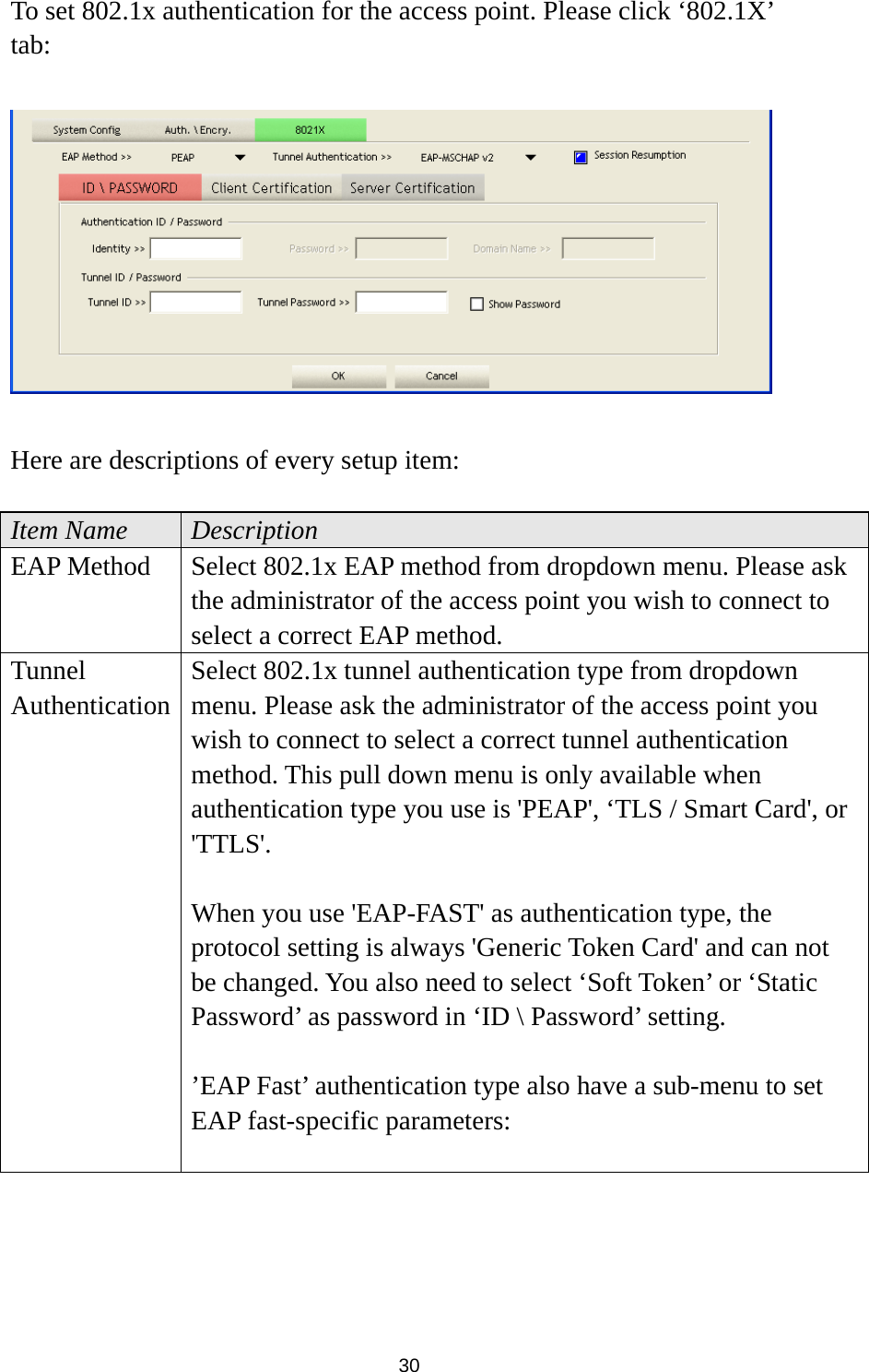  30 To set 802.1x authentication for the access point. Please click ‘802.1X’ tab:    Here are descriptions of every setup item:  Item Name  Description EAP Method  Select 802.1x EAP method from dropdown menu. Please ask the administrator of the access point you wish to connect to select a correct EAP method. Tunnel Authentication Select 802.1x tunnel authentication type from dropdown menu. Please ask the administrator of the access point you wish to connect to select a correct tunnel authentication method. This pull down menu is only available when authentication type you use is &apos;PEAP&apos;, ‘TLS / Smart Card&apos;, or &apos;TTLS&apos;.   When you use &apos;EAP-FAST&apos; as authentication type, the protocol setting is always &apos;Generic Token Card&apos; and can not be changed. You also need to select ‘Soft Token’ or ‘Static Password’ as password in ‘ID \ Password’ setting.  ’EAP Fast’ authentication type also have a sub-menu to set EAP fast-specific parameters:  