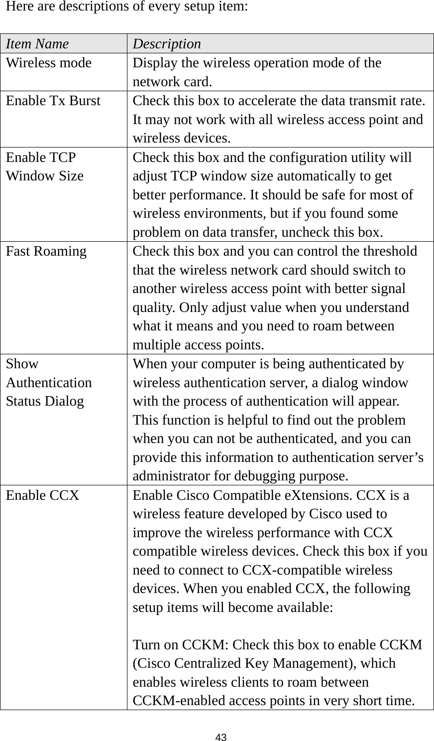  43 Here are descriptions of every setup item:  Item Name  Description Wireless mode  Display the wireless operation mode of the network card. Enable Tx Burst  Check this box to accelerate the data transmit rate. It may not work with all wireless access point and wireless devices. Enable TCP Window Size Check this box and the configuration utility will adjust TCP window size automatically to get better performance. It should be safe for most of wireless environments, but if you found some problem on data transfer, uncheck this box. Fast Roaming  Check this box and you can control the threshold that the wireless network card should switch to another wireless access point with better signal quality. Only adjust value when you understand what it means and you need to roam between multiple access points. Show Authentication Status Dialog When your computer is being authenticated by wireless authentication server, a dialog window with the process of authentication will appear. This function is helpful to find out the problem when you can not be authenticated, and you can provide this information to authentication server’s administrator for debugging purpose. Enable CCX  Enable Cisco Compatible eXtensions. CCX is a wireless feature developed by Cisco used to improve the wireless performance with CCX compatible wireless devices. Check this box if you need to connect to CCX-compatible wireless devices. When you enabled CCX, the following setup items will become available:  Turn on CCKM: Check this box to enable CCKM (Cisco Centralized Key Management), which enables wireless clients to roam between CCKM-enabled access points in very short time. 