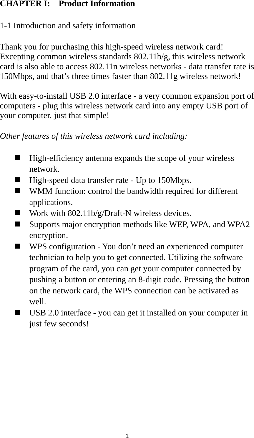  1 CHAPTER I:    Product Information  1-1 Introduction and safety information  Thank you for purchasing this high-speed wireless network card! Excepting common wireless standards 802.11b/g, this wireless network card is also able to access 802.11n wireless networks - data transfer rate is 150Mbps, and that’s three times faster than 802.11g wireless network!    With easy-to-install USB 2.0 interface - a very common expansion port of computers - plug this wireless network card into any empty USB port of your computer, just that simple!  Other features of this wireless network card including:   High-efficiency antenna expands the scope of your wireless network.  High-speed data transfer rate - Up to 150Mbps.  WMM function: control the bandwidth required for different applications.  Work with 802.11b/g/Draft-N wireless devices.  Supports major encryption methods like WEP, WPA, and WPA2 encryption.  WPS configuration - You don’t need an experienced computer technician to help you to get connected. Utilizing the software program of the card, you can get your computer connected by pushing a button or entering an 8-digit code. Pressing the button on the network card, the WPS connection can be activated as well.  USB 2.0 interface - you can get it installed on your computer in just few seconds! 