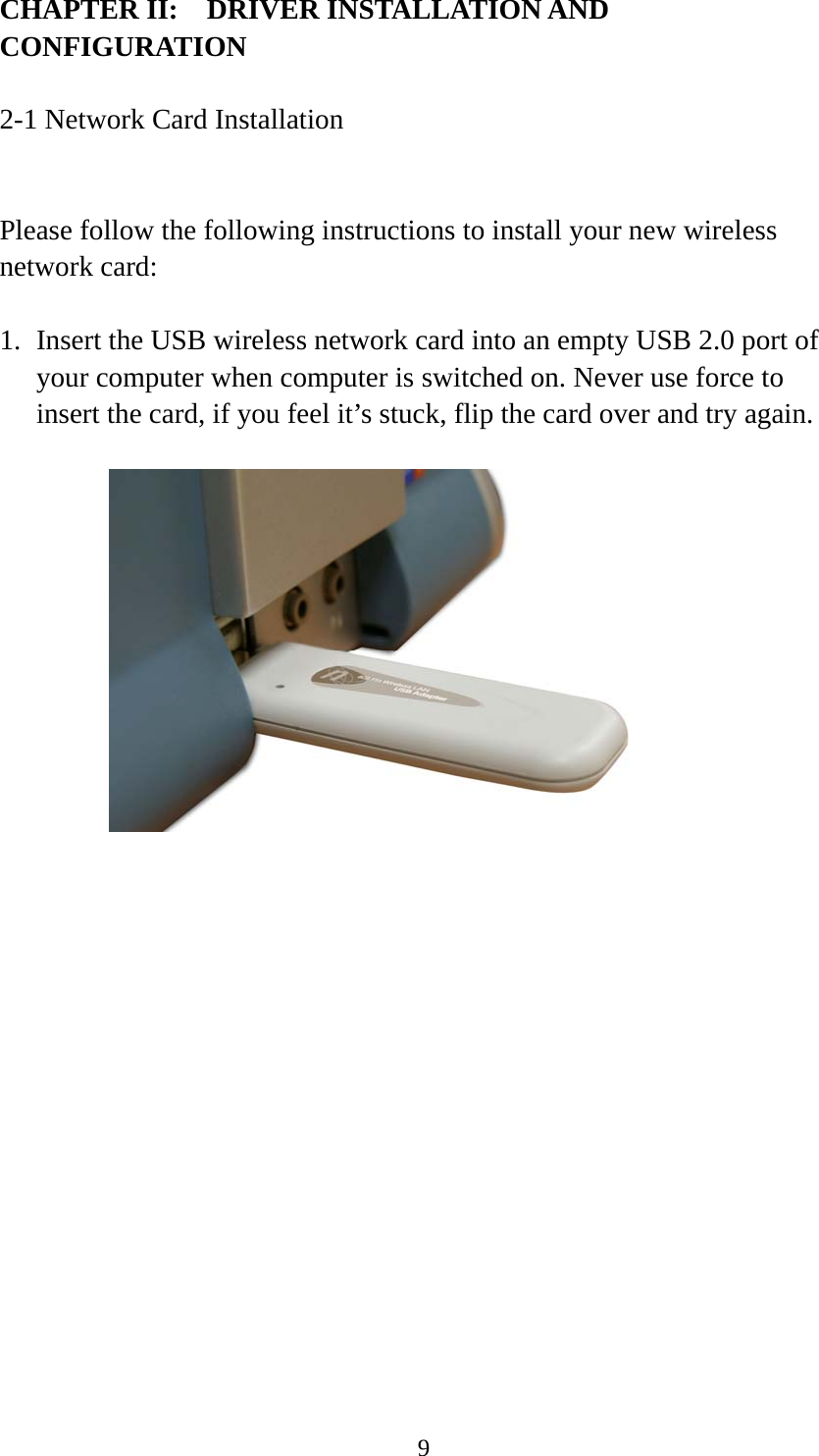  9CHAPTER II:    DRIVER INSTALLATION AND CONFIGURATION  2-1 Network Card Installation  Please follow the following instructions to install your new wireless network card:  1. Insert the USB wireless network card into an empty USB 2.0 port of your computer when computer is switched on. Never use force to insert the card, if you feel it’s stuck, flip the card over and try again.         