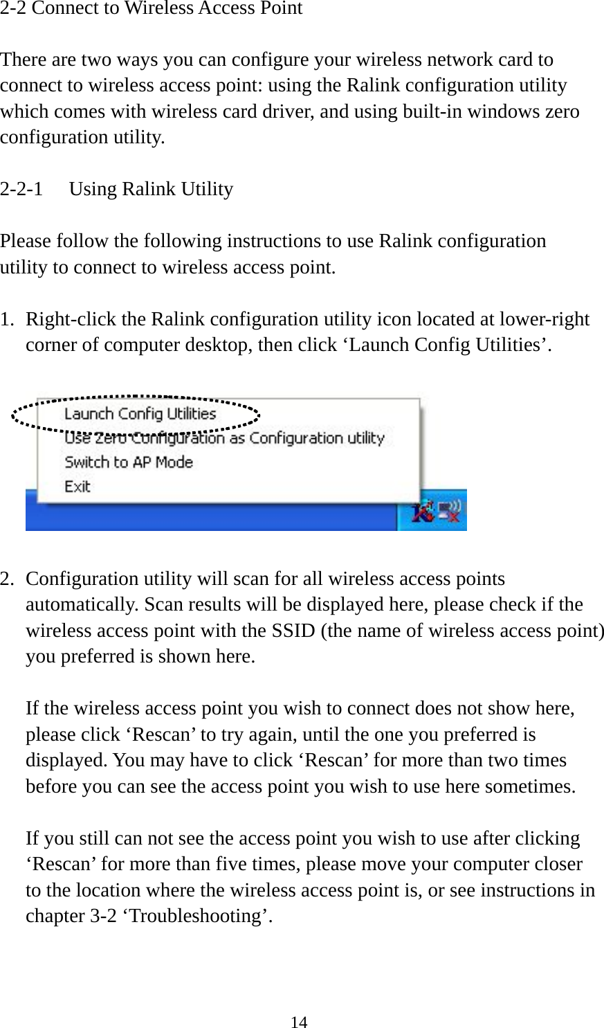  142-2 Connect to Wireless Access Point  There are two ways you can configure your wireless network card to connect to wireless access point: using the Ralink configuration utility which comes with wireless card driver, and using built-in windows zero configuration utility.  2-2-1  Using Ralink Utility  Please follow the following instructions to use Ralink configuration utility to connect to wireless access point.  1. Right-click the Ralink configuration utility icon located at lower-right corner of computer desktop, then click ‘Launch Config Utilities’.    2. Configuration utility will scan for all wireless access points automatically. Scan results will be displayed here, please check if the wireless access point with the SSID (the name of wireless access point) you preferred is shown here.  If the wireless access point you wish to connect does not show here, please click ‘Rescan’ to try again, until the one you preferred is displayed. You may have to click ‘Rescan’ for more than two times before you can see the access point you wish to use here sometimes.  If you still can not see the access point you wish to use after clicking ‘Rescan’ for more than five times, please move your computer closer to the location where the wireless access point is, or see instructions in chapter 3-2 ‘Troubleshooting’.   