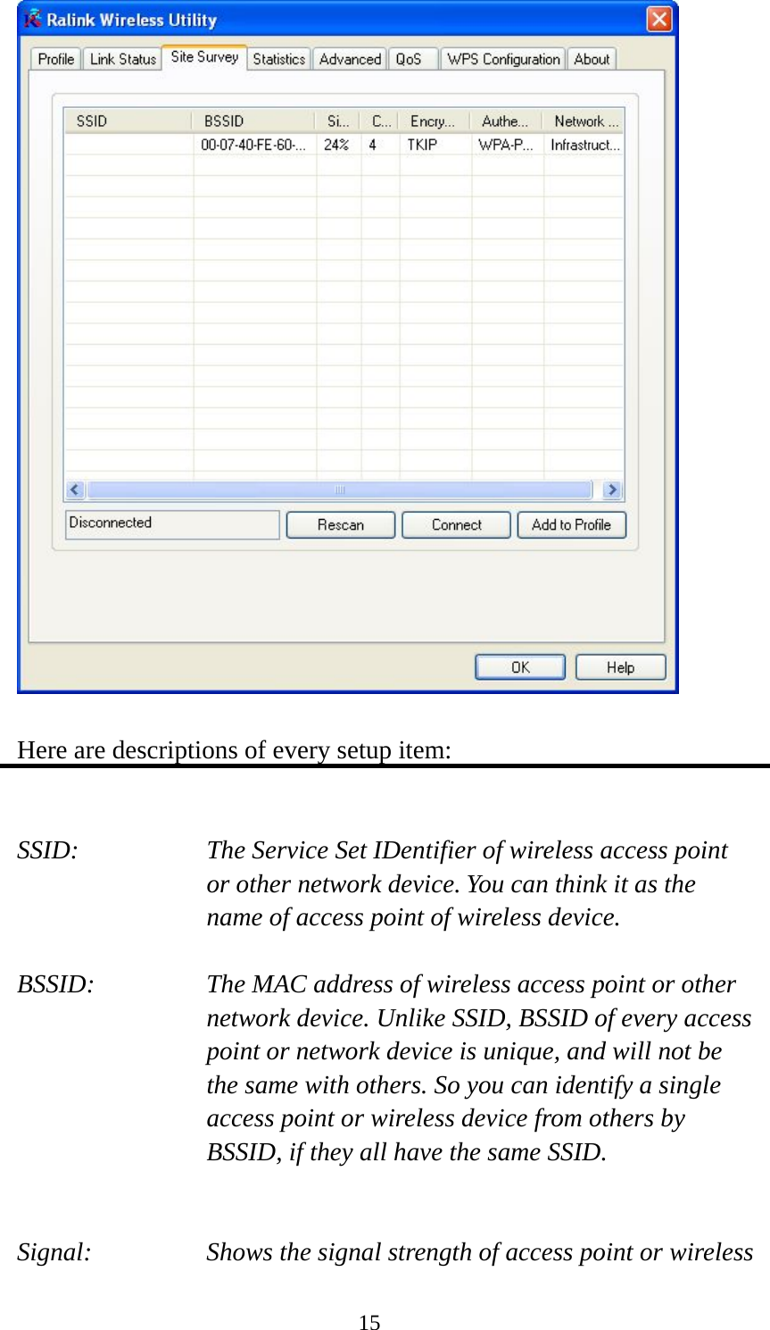  15  Here are descriptions of every setup item:   SSID:      The Service Set IDentifier of wireless access point   or other network device. You can think it as the name of access point of wireless device.  BSSID:    The MAC address of wireless access point or other network device. Unlike SSID, BSSID of every access point or network device is unique, and will not be the same with others. So you can identify a single access point or wireless device from others by BSSID, if they all have the same SSID.   Signal:    Shows the signal strength of access point or wireless 