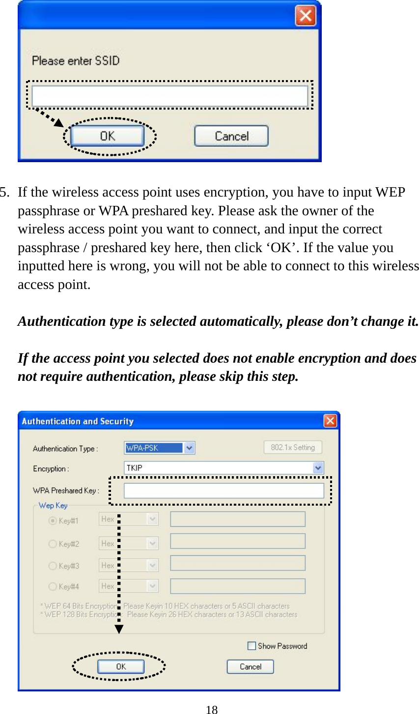  18   5. If the wireless access point uses encryption, you have to input WEP passphrase or WPA preshared key. Please ask the owner of the wireless access point you want to connect, and input the correct passphrase / preshared key here, then click ‘OK’. If the value you inputted here is wrong, you will not be able to connect to this wireless access point.  Authentication type is selected automatically, please don’t change it.    If the access point you selected does not enable encryption and does not require authentication, please skip this step.   