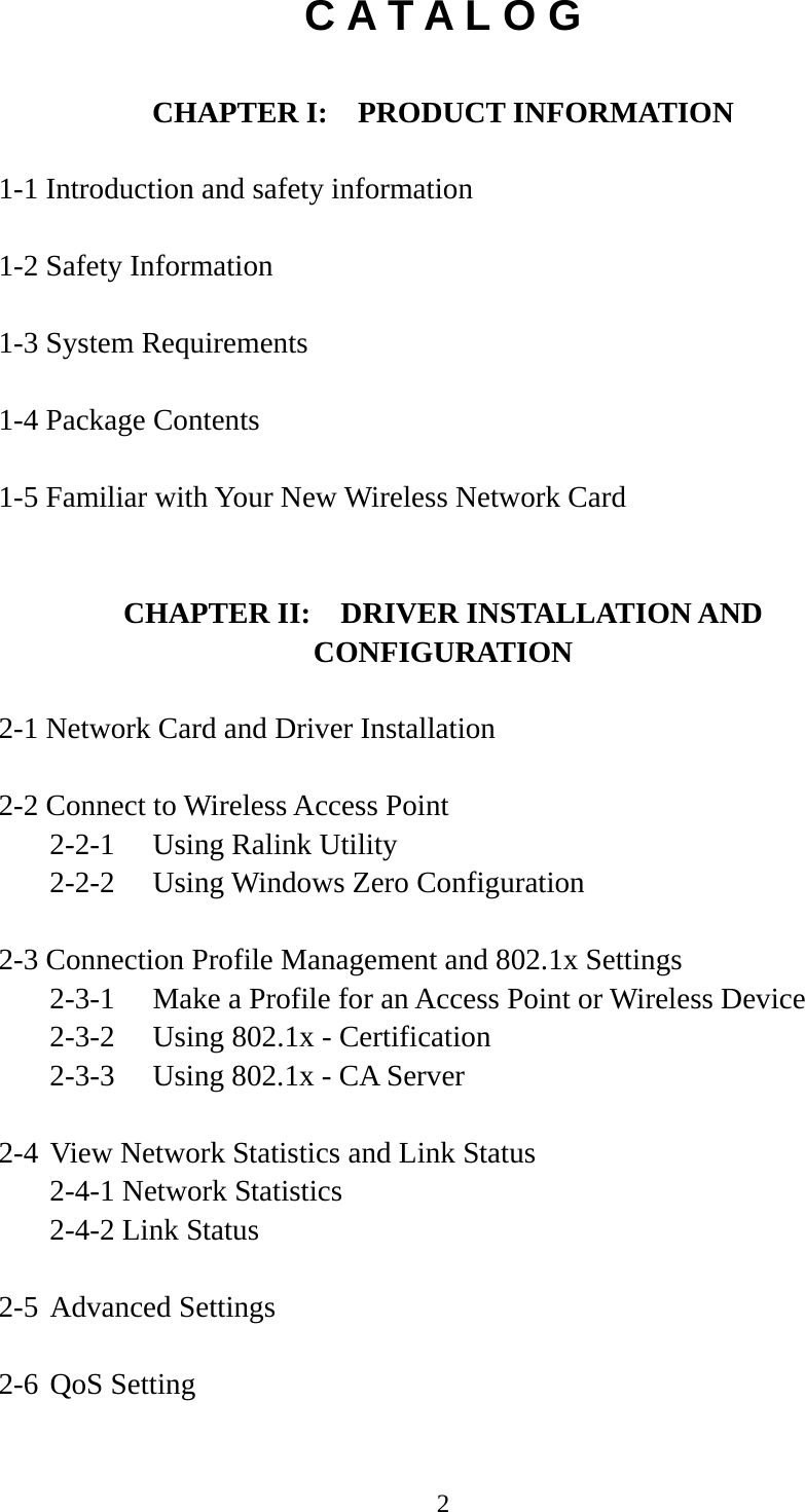  2C A T A L O G  CHAPTER I:    PRODUCT INFORMATION  1-1 Introduction and safety information  1-2 Safety Information  1-3 System Requirements  1-4 Package Contents  1-5 Familiar with Your New Wireless Network Card   CHAPTER II:    DRIVER INSTALLATION AND CONFIGURATION  2-1 Network Card and Driver Installation  2-2 Connect to Wireless Access Point   2-2-1  Using Ralink Utility   2-2-2  Using Windows Zero Configuration  2-3 Connection Profile Management and 802.1x Settings   2-3-1  Make a Profile for an Access Point or Wireless Device   2-3-2  Using 802.1x - Certification   2-3-3  Using 802.1x - CA Server  2-4 View Network Statistics and Link Status   2-4-1 Network Statistics   2-4-2 Link Status  2-5 Advanced Settings  2-6 QoS Setting  