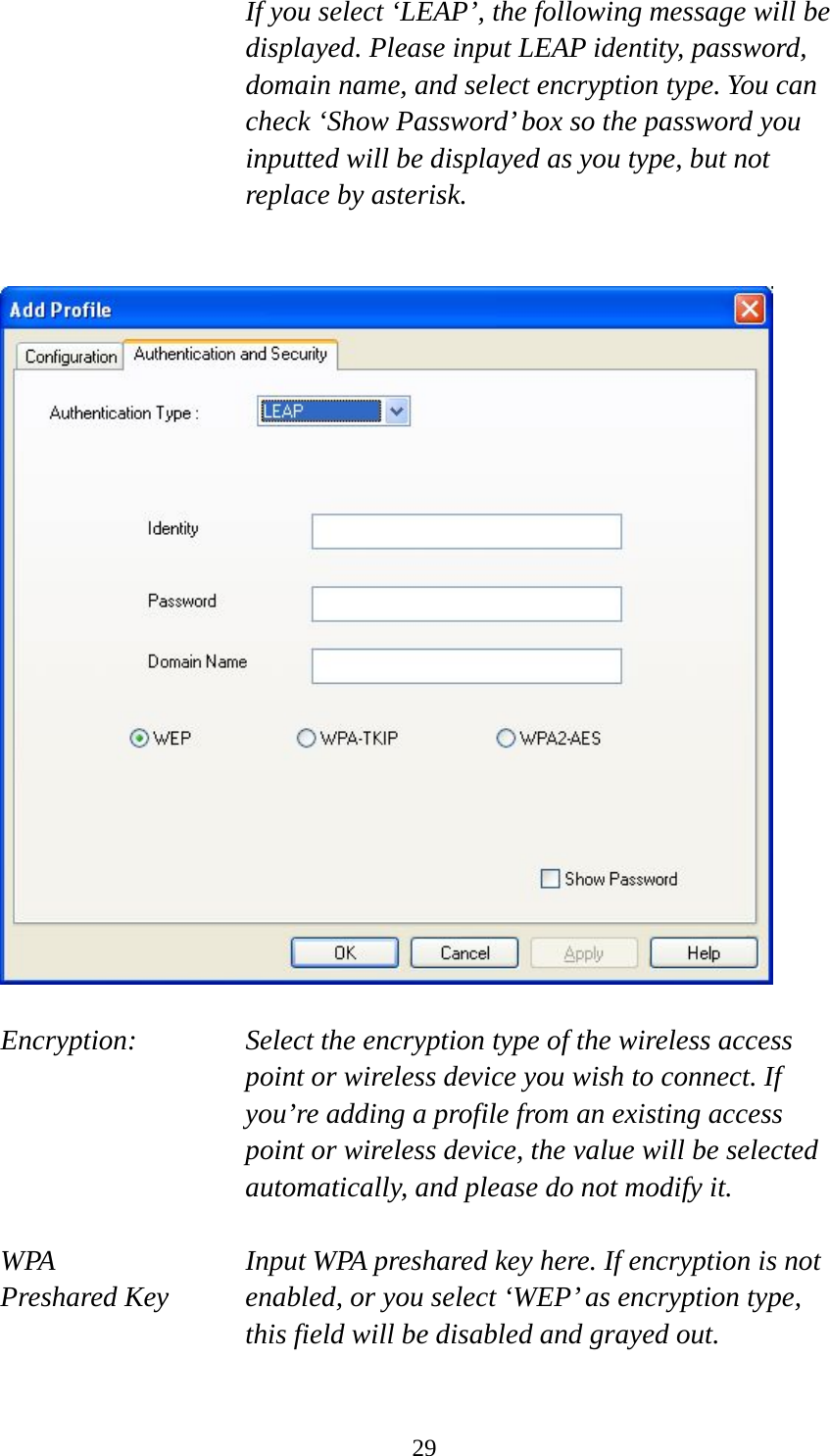  29If you select ‘LEAP’, the following message will be displayed. Please input LEAP identity, password, domain name, and select encryption type. You can check ‘Show Password’ box so the password you inputted will be displayed as you type, but not replace by asterisk.     Encryption: Select the encryption type of the wireless access point or wireless device you wish to connect. If you’re adding a profile from an existing access point or wireless device, the value will be selected automatically, and please do not modify it.  WPA    Input WPA preshared key here. If encryption is not Preshared Key  enabled, or you select ‘WEP’ as encryption type, this field will be disabled and grayed out.  