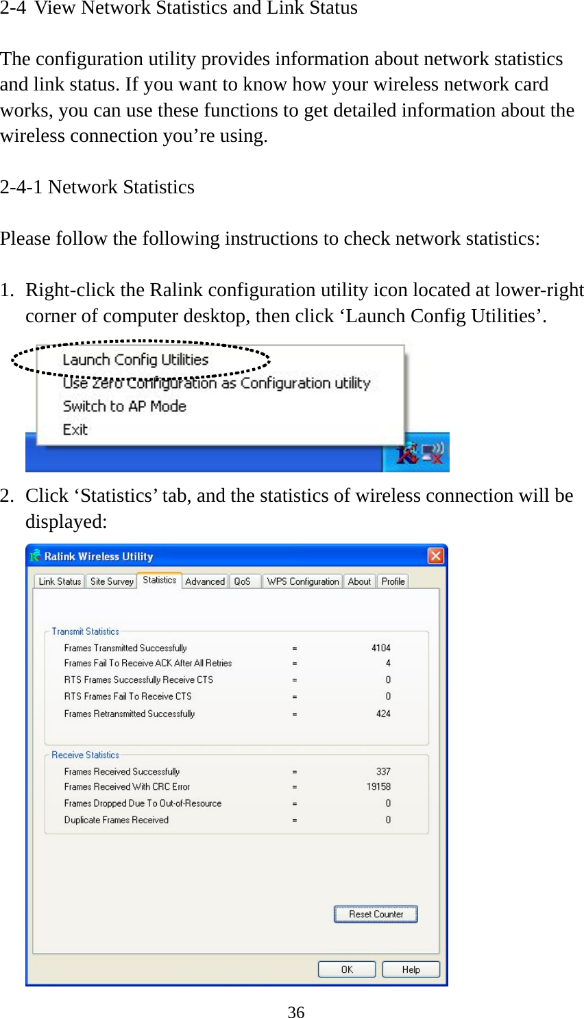  362-4 View Network Statistics and Link Status  The configuration utility provides information about network statistics and link status. If you want to know how your wireless network card works, you can use these functions to get detailed information about the wireless connection you’re using.  2-4-1 Network Statistics  Please follow the following instructions to check network statistics:  1. Right-click the Ralink configuration utility icon located at lower-right corner of computer desktop, then click ‘Launch Config Utilities’.  2. Click ‘Statistics’ tab, and the statistics of wireless connection will be displayed:  