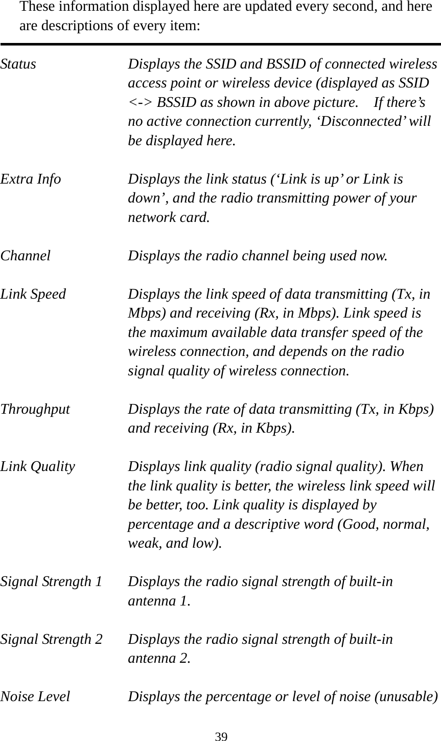  39 These information displayed here are updated every second, and here are descriptions of every item:  Status  Displays the SSID and BSSID of connected wireless access point or wireless device (displayed as SSID &lt;-&gt; BSSID as shown in above picture.    If there’s no active connection currently, ‘Disconnected’ will be displayed here.  Extra Info  Displays the link status (‘Link is up’ or Link is down’, and the radio transmitting power of your network card.  Channel  Displays the radio channel being used now.  Link Speed  Displays the link speed of data transmitting (Tx, in Mbps) and receiving (Rx, in Mbps). Link speed is the maximum available data transfer speed of the wireless connection, and depends on the radio signal quality of wireless connection.  Throughput  Displays the rate of data transmitting (Tx, in Kbps) and receiving (Rx, in Kbps).    Link Quality  Displays link quality (radio signal quality). When the link quality is better, the wireless link speed will be better, too. Link quality is displayed by percentage and a descriptive word (Good, normal, weak, and low).  Signal Strength 1  Displays the radio signal strength of built-in antenna 1.  Signal Strength 2  Displays the radio signal strength of built-in antenna 2.  Noise Level  Displays the percentage or level of noise (unusable) 