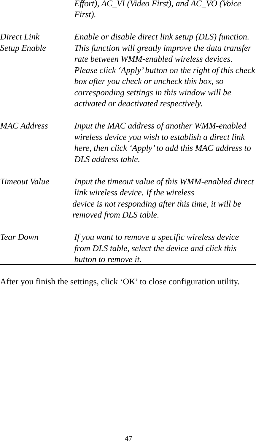  47Effort), AC_VI (Video First), and AC_VO (Voice First).  Direct Link  Enable or disable direct link setup (DLS) function. Setup Enable  This function will greatly improve the data transfer rate between WMM-enabled wireless devices. Please click ‘Apply’ button on the right of this check box after you check or uncheck this box, so corresponding settings in this window will be activated or deactivated respectively.  MAC Address    Input the MAC address of another WMM-enabled wireless device you wish to establish a direct link here, then click ‘Apply’ to add this MAC address to DLS address table.  Timeout Value    Input the timeout value of this WMM-enabled direct      link wireless device. If the wireless device is not responding after this time, it will be removed from DLS table.  Tear Down  If you want to remove a specific wireless device from DLS table, select the device and click this button to remove it.    After you finish the settings, click ‘OK’ to close configuration utility. 