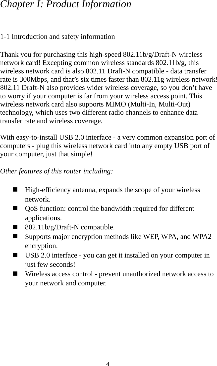  4Chapter I: Product Information  1-1 Introduction and safety information  Thank you for purchasing this high-speed 802.11b/g/Draft-N wireless network card! Excepting common wireless standards 802.11b/g, this wireless network card is also 802.11 Draft-N compatible - data transfer rate is 300Mbps, and that’s six times faster than 802.11g wireless network! 802.11 Draft-N also provides wider wireless coverage, so you don’t have to worry if your computer is far from your wireless access point. This wireless network card also supports MIMO (Multi-In, Multi-Out) technology, which uses two different radio channels to enhance data transfer rate and wireless coverage.  With easy-to-install USB 2.0 interface - a very common expansion port of computers - plug this wireless network card into any empty USB port of your computer, just that simple!  Other features of this router including:   High-efficiency antenna, expands the scope of your wireless network.  QoS function: control the bandwidth required for different applications.  802.11b/g/Draft-N compatible.  Supports major encryption methods like WEP, WPA, and WPA2 encryption.  USB 2.0 interface - you can get it installed on your computer in just few seconds!  Wireless access control - prevent unauthorized network access to your network and computer. 