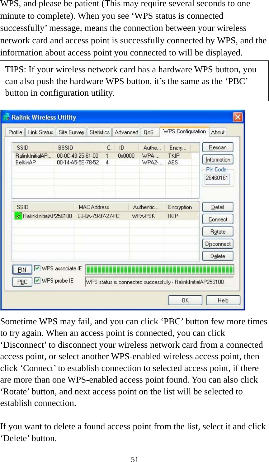  51WPS, and please be patient (This may require several seconds to one minute to complete). When you see ‘WPS status is connected successfully’ message, means the connection between your wireless network card and access point is successfully connected by WPS, and the information about access point you connected to will be displayed.      Sometime WPS may fail, and you can click ‘PBC’ button few more times to try again. When an access point is connected, you can click ‘Disconnect’ to disconnect your wireless network card from a connected access point, or select another WPS-enabled wireless access point, then click ‘Connect’ to establish connection to selected access point, if there are more than one WPS-enabled access point found. You can also click ‘Rotate’ button, and next access point on the list will be selected to establish connection.  If you want to delete a found access point from the list, select it and click ‘Delete’ button.   TIPS: If your wireless network card has a hardware WPS button, you can also push the hardware WPS button, it’s the same as the ‘PBC’ button in configuration utility. 