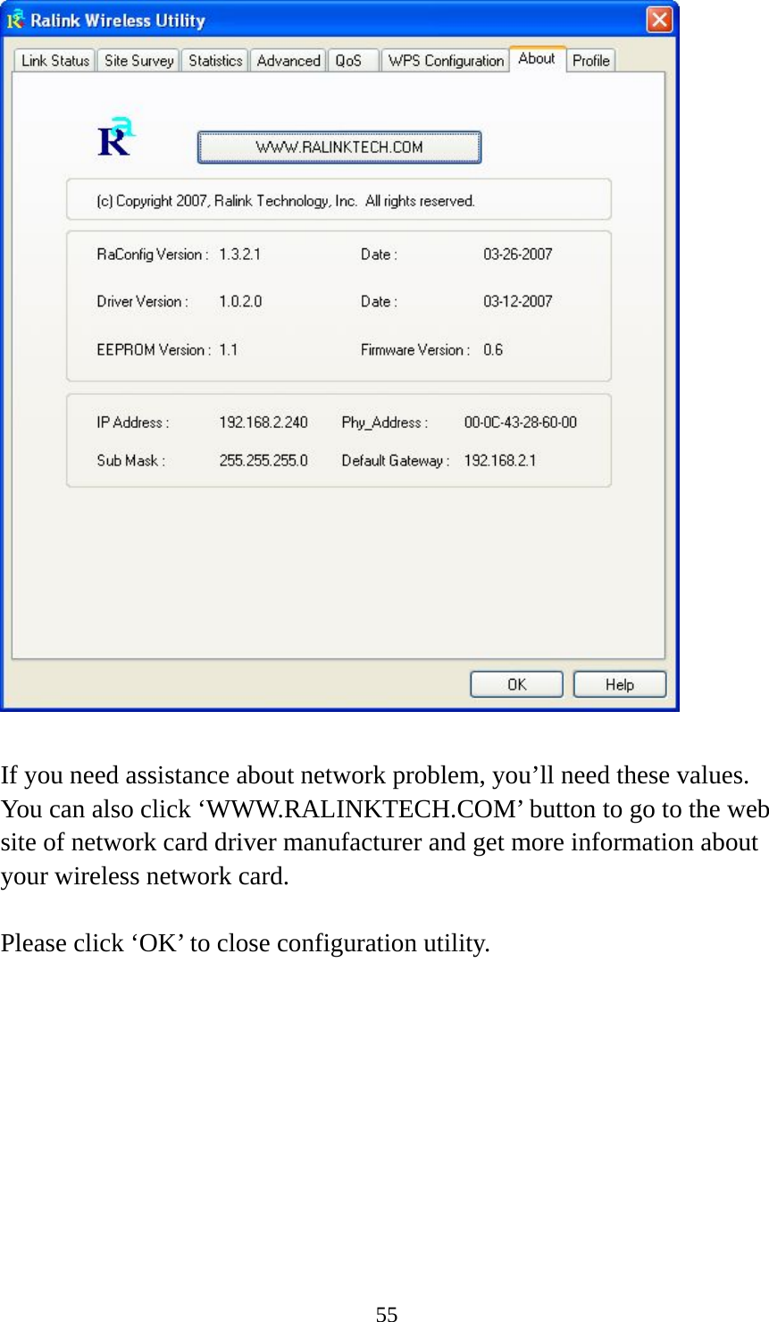  55   If you need assistance about network problem, you’ll need these values. You can also click ‘WWW.RALINKTECH.COM’ button to go to the web site of network card driver manufacturer and get more information about your wireless network card.  Please click ‘OK’ to close configuration utility. 