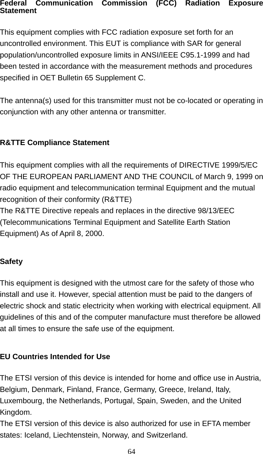  64Federal Communication Commission (FCC) Radiation Exposure Statement  This equipment complies with FCC radiation exposure set forth for an uncontrolled environment. This EUT is compliance with SAR for general population/uncontrolled exposure limits in ANSI/IEEE C95.1-1999 and had been tested in accordance with the measurement methods and procedures specified in OET Bulletin 65 Supplement C.  The antenna(s) used for this transmitter must not be co-located or operating in conjunction with any other antenna or transmitter.  R&amp;TTE Compliance Statement  This equipment complies with all the requirements of DIRECTIVE 1999/5/EC OF THE EUROPEAN PARLIAMENT AND THE COUNCIL of March 9, 1999 on radio equipment and telecommunication terminal Equipment and the mutual recognition of their conformity (R&amp;TTE) The R&amp;TTE Directive repeals and replaces in the directive 98/13/EEC (Telecommunications Terminal Equipment and Satellite Earth Station Equipment) As of April 8, 2000.  Safety  This equipment is designed with the utmost care for the safety of those who install and use it. However, special attention must be paid to the dangers of electric shock and static electricity when working with electrical equipment. All guidelines of this and of the computer manufacture must therefore be allowed at all times to ensure the safe use of the equipment.  EU Countries Intended for Use    The ETSI version of this device is intended for home and office use in Austria, Belgium, Denmark, Finland, France, Germany, Greece, Ireland, Italy, Luxembourg, the Netherlands, Portugal, Spain, Sweden, and the United Kingdom. The ETSI version of this device is also authorized for use in EFTA member states: Iceland, Liechtenstein, Norway, and Switzerland. 