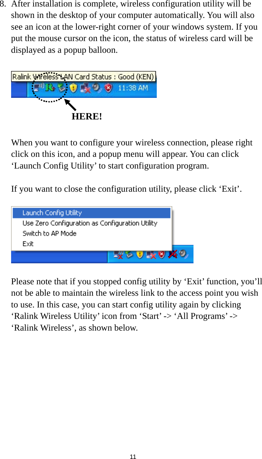  11 8. After installation is complete, wireless configuration utility will be shown in the desktop of your computer automatically. You will also see an icon at the lower-right corner of your windows system. If you put the mouse cursor on the icon, the status of wireless card will be displayed as a popup balloon.      When you want to configure your wireless connection, please right click on this icon, and a popup menu will appear. You can click ‘Launch Config Utility’ to start configuration program.  If you want to close the configuration utility, please click ‘Exit’.    Please note that if you stopped config utility by ‘Exit’ function, you’ll not be able to maintain the wireless link to the access point you wish to use. In this case, you can start config utility again by clicking ‘Ralink Wireless Utility’ icon from ‘Start’ -&gt; ‘All Programs’ -&gt; ‘Ralink Wireless’, as shown below.   HERE!