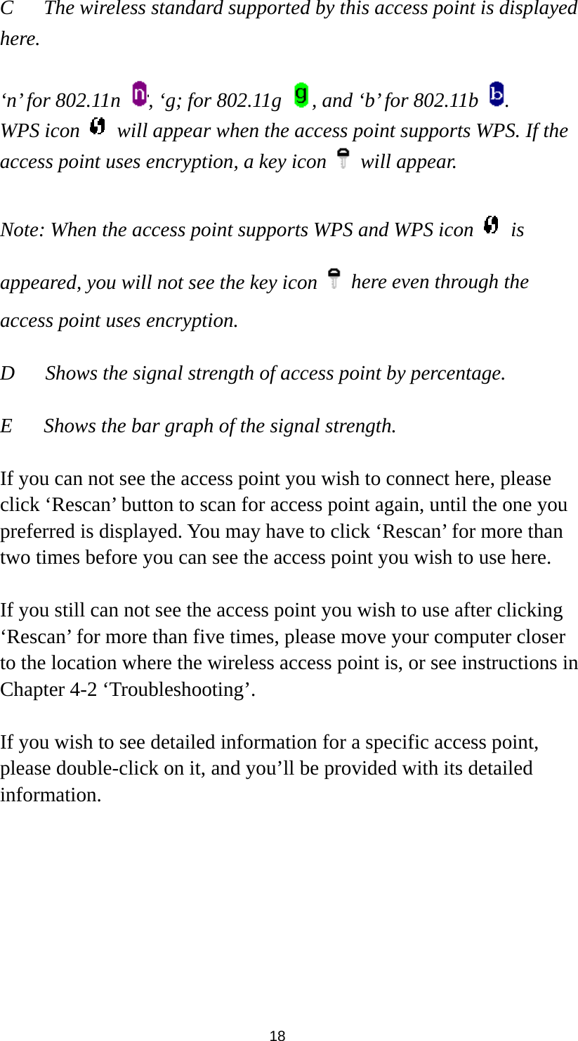  18 C  The wireless standard supported by this access point is displayed here.   ‘n’ for 802.11n  , ‘g; for 802.11g  , and ‘b’ for 802.11b  . WPS icon    will appear when the access point supports WPS. If the access point uses encryption, a key icon   will appear.  Note: When the access point supports WPS and WPS icon   is appeared, you will not see the key icon    here even through the access point uses encryption.   D      Shows the signal strength of access point by percentage.  E  Shows the bar graph of the signal strength.    If you can not see the access point you wish to connect here, please click ‘Rescan’ button to scan for access point again, until the one you preferred is displayed. You may have to click ‘Rescan’ for more than two times before you can see the access point you wish to use here.    If you still can not see the access point you wish to use after clicking ‘Rescan’ for more than five times, please move your computer closer to the location where the wireless access point is, or see instructions in Chapter 4-2 ‘Troubleshooting’.  If you wish to see detailed information for a specific access point, please double-click on it, and you’ll be provided with its detailed information.  