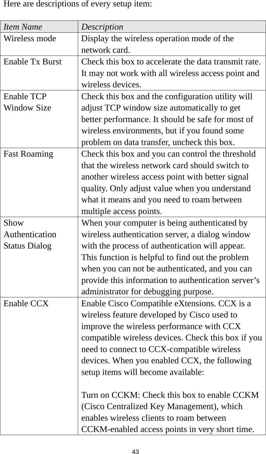  43 Here are descriptions of every setup item:  Item Name  Description Wireless mode  Display the wireless operation mode of the network card. Enable Tx Burst  Check this box to accelerate the data transmit rate. It may not work with all wireless access point and wireless devices. Enable TCP Window Size Check this box and the configuration utility will adjust TCP window size automatically to get better performance. It should be safe for most of wireless environments, but if you found some problem on data transfer, uncheck this box. Fast Roaming  Check this box and you can control the threshold that the wireless network card should switch to another wireless access point with better signal quality. Only adjust value when you understand what it means and you need to roam between multiple access points. Show Authentication Status Dialog When your computer is being authenticated by wireless authentication server, a dialog window with the process of authentication will appear. This function is helpful to find out the problem when you can not be authenticated, and you can provide this information to authentication server’s administrator for debugging purpose. Enable CCX  Enable Cisco Compatible eXtensions. CCX is a wireless feature developed by Cisco used to improve the wireless performance with CCX compatible wireless devices. Check this box if you need to connect to CCX-compatible wireless devices. When you enabled CCX, the following setup items will become available:  Turn on CCKM: Check this box to enable CCKM (Cisco Centralized Key Management), which enables wireless clients to roam between CCKM-enabled access points in very short time. 