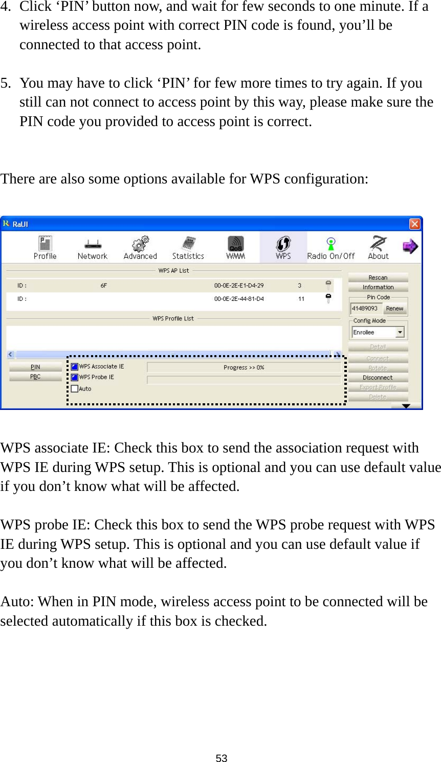  53 4. Click ‘PIN’ button now, and wait for few seconds to one minute. If a wireless access point with correct PIN code is found, you’ll be connected to that access point.    5. You may have to click ‘PIN’ for few more times to try again. If you still can not connect to access point by this way, please make sure the PIN code you provided to access point is correct.   There are also some options available for WPS configuration:    WPS associate IE: Check this box to send the association request with WPS IE during WPS setup. This is optional and you can use default value if you don’t know what will be affected.  WPS probe IE: Check this box to send the WPS probe request with WPS IE during WPS setup. This is optional and you can use default value if you don’t know what will be affected.  Auto: When in PIN mode, wireless access point to be connected will be selected automatically if this box is checked. 