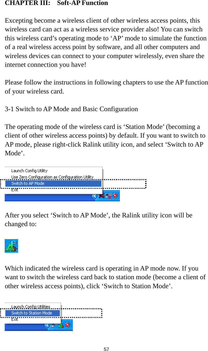  57 CHAPTER III:  Soft-AP Function  Excepting become a wireless client of other wireless access points, this wireless card can act as a wireless service provider also! You can switch this wireless card’s operating mode to ‘AP’ mode to simulate the function of a real wireless access point by software, and all other computers and wireless devices can connect to your computer wirelessly, even share the internet connection you have!  Please follow the instructions in following chapters to use the AP function of your wireless card.  3-1 Switch to AP Mode and Basic Configuration  The operating mode of the wireless card is ‘Station Mode’ (becoming a client of other wireless access points) by default. If you want to switch to AP mode, please right-click Ralink utility icon, and select ‘Switch to AP Mode’.    After you select ‘Switch to AP Mode’, the Ralink utility icon will be changed to:    Which indicated the wireless card is operating in AP mode now. If you want to switch the wireless card back to station mode (become a client of other wireless access points), click ‘Switch to Station Mode’.   