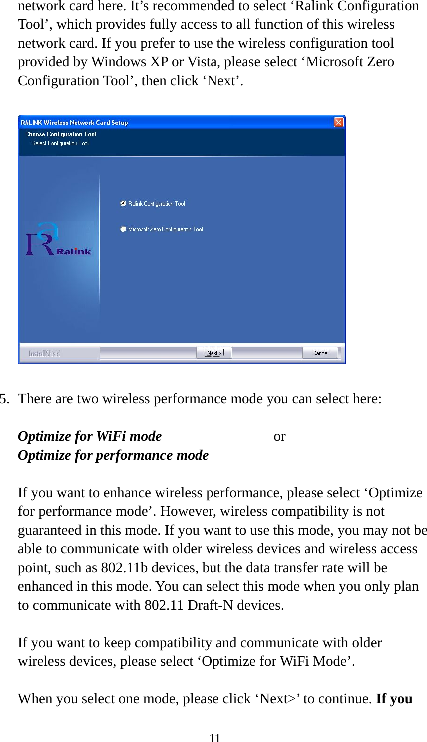  11network card here. It’s recommended to select ‘Ralink Configuration Tool’, which provides fully access to all function of this wireless network card. If you prefer to use the wireless configuration tool provided by Windows XP or Vista, please select ‘Microsoft Zero Configuration Tool’, then click ‘Next’.    5. There are two wireless performance mode you can select here:  Optimize for WiFi mode     or Optimize for performance mode  If you want to enhance wireless performance, please select ‘Optimize for performance mode’. However, wireless compatibility is not guaranteed in this mode. If you want to use this mode, you may not be able to communicate with older wireless devices and wireless access point, such as 802.11b devices, but the data transfer rate will be enhanced in this mode. You can select this mode when you only plan to communicate with 802.11 Draft-N devices.  If you want to keep compatibility and communicate with older wireless devices, please select ‘Optimize for WiFi Mode’.  When you select one mode, please click ‘Next&gt;’ to continue. If you 