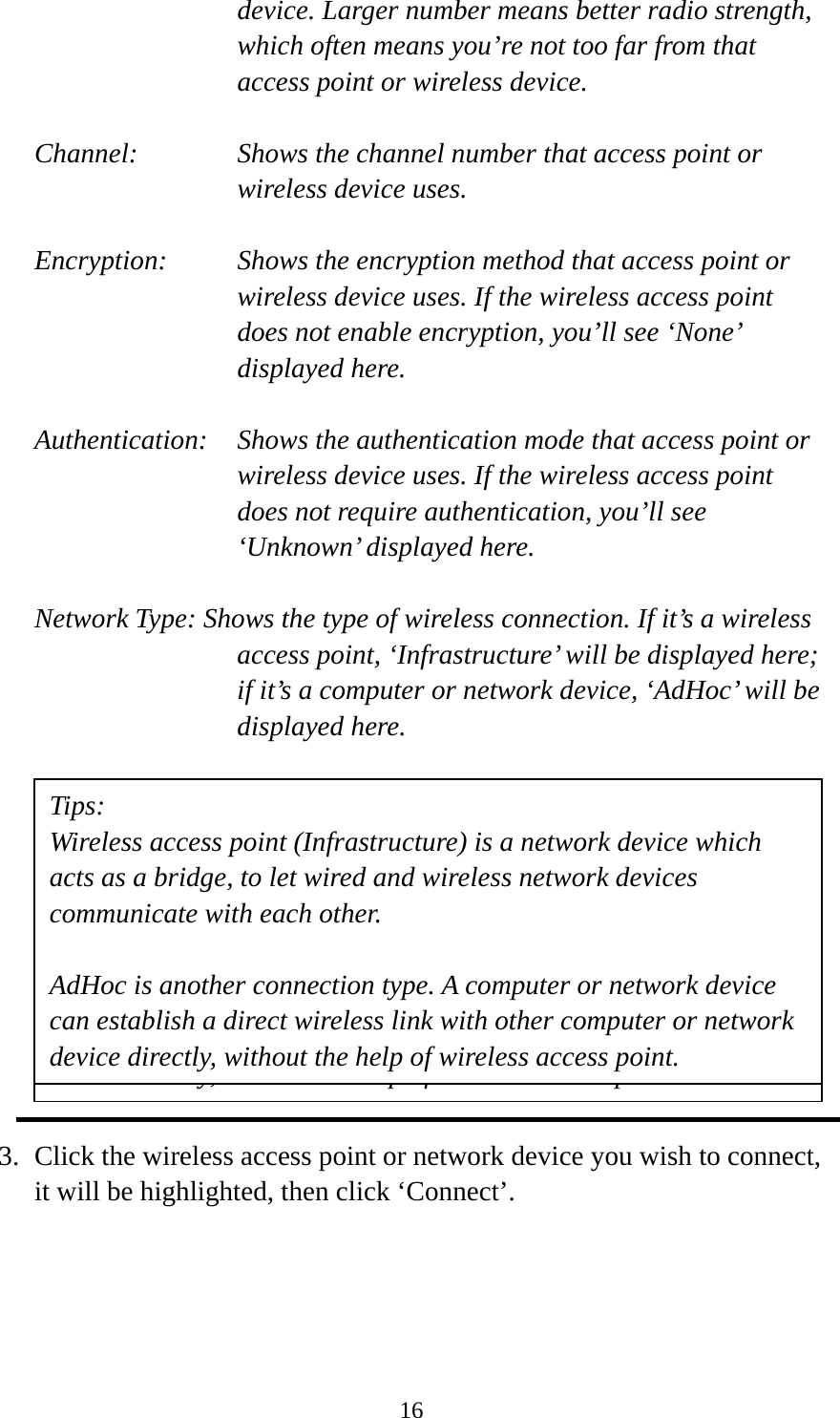  16device. Larger number means better radio strength, which often means you’re not too far from that access point or wireless device.  Channel:    Shows the channel number that access point or wireless device uses.  Encryption:  Shows the encryption method that access point or wireless device uses. If the wireless access point does not enable encryption, you’ll see ‘None’ displayed here.  Authentication:    Shows the authentication mode that access point or wireless device uses. If the wireless access point does not require authentication, you’ll see ‘Unknown’ displayed here.  Network Type: Shows the type of wireless connection. If it’s a wireless access point, ‘Infrastructure’ will be displayed here; if it’s a computer or network device, ‘AdHoc’ will be displayed here.            3. Click the wireless access point or network device you wish to connect, it will be highlighted, then click ‘Connect’.  Tips: Wireless access point (Infrastructure) is a network device which acts as a bridge, to let wired and wireless network devices communicate with each other.  AdHoc is another connection type. A computer or network device can build a direct wireless link with other computer or network device directly, without the help of wireless access point. Tips: Wireless access point (Infrastructure) is a network device which acts as a bridge, to let wired and wireless network devices communicate with each other.  AdHoc is another connection type. A computer or network device can establish a direct wireless link with other computer or network device directly, without the help of wireless access point. 