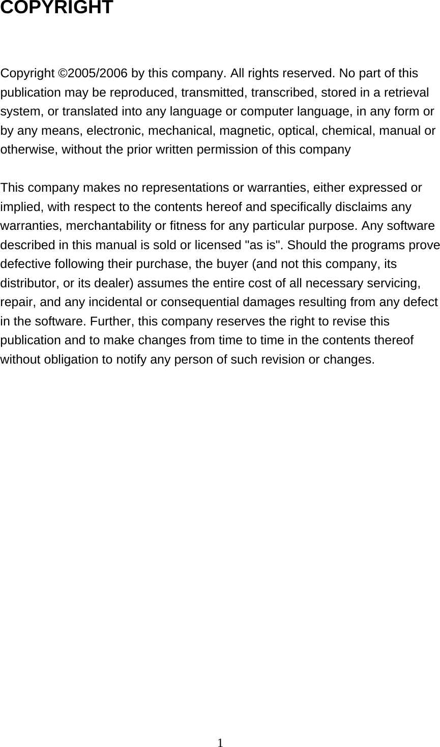  1COPYRIGHT  Copyright ©2005/2006 by this company. All rights reserved. No part of this publication may be reproduced, transmitted, transcribed, stored in a retrieval system, or translated into any language or computer language, in any form or by any means, electronic, mechanical, magnetic, optical, chemical, manual or otherwise, without the prior written permission of this company  This company makes no representations or warranties, either expressed or implied, with respect to the contents hereof and specifically disclaims any warranties, merchantability or fitness for any particular purpose. Any software described in this manual is sold or licensed &quot;as is&quot;. Should the programs prove defective following their purchase, the buyer (and not this company, its distributor, or its dealer) assumes the entire cost of all necessary servicing, repair, and any incidental or consequential damages resulting from any defect in the software. Further, this company reserves the right to revise this publication and to make changes from time to time in the contents thereof without obligation to notify any person of such revision or changes.  