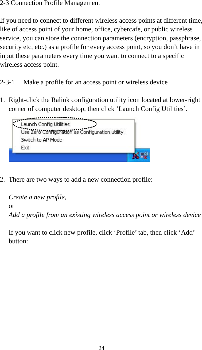  242-3 Connection Profile Management  If you need to connect to different wireless access points at different time, like of access point of your home, office, cybercafe, or public wireless service, you can store the connection parameters (encryption, passphrase, security etc, etc.) as a profile for every access point, so you don’t have in input these parameters every time you want to connect to a specific wireless access point.  2-3-1  Make a profile for an access point or wireless device  1. Right-click the Ralink configuration utility icon located at lower-right corner of computer desktop, then click ‘Launch Config Utilities’.   2. There are two ways to add a new connection profile:  Create a new profile, or Add a profile from an existing wireless access point or wireless device  If you want to click new profile, click ‘Profile’ tab, then click ‘Add’ button:  