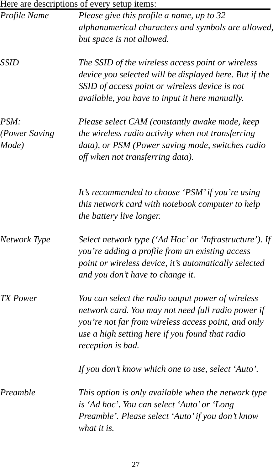  27Here are descriptions of every setup items: Profile Name      Please give this profile a name, up to 32   alphanumerical characters and symbols are allowed, but space is not allowed.    SSID    The SSID of the wireless access point or wireless device you selected will be displayed here. But if the SSID of access point or wireless device is not available, you have to input it here manually.  PSM:    Please select CAM (constantly awake mode, keep   (Power Saving    the wireless radio activity when not transferring Mode)  data), or PSM (Power saving mode, switches radio off when not transferring data).   It’s recommended to choose ‘PSM’ if you’re using this network card with notebook computer to help the battery live longer.  Network Type    Select network type (‘Ad Hoc’ or ‘Infrastructure’). If you’re adding a profile from an existing access point or wireless device, it’s automatically selected and you don’t have to change it.  TX Power  You can select the radio output power of wireless network card. You may not need full radio power if you’re not far from wireless access point, and only use a high setting here if you found that radio reception is bad.  If you don’t know which one to use, select ‘Auto’.  Preamble    This option is only available when the network type is ‘Ad hoc’. You can select ‘Auto’ or ‘Long Preamble’. Please select ‘Auto’ if you don’t know what it is.  