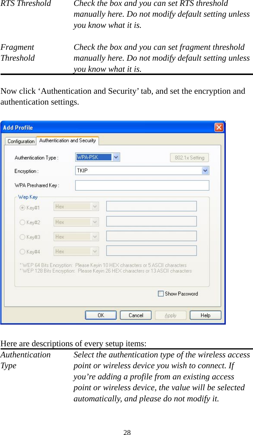  28RTS Threshold    Check the box and you can set RTS threshold manually here. Do not modify default setting unless you know what it is.  Fragment    Check the box and you can set fragment threshold Threshold  manually here. Do not modify default setting unless you know what it is.  Now click ‘Authentication and Security’ tab, and set the encryption and authentication settings.    Here are descriptions of every setup items: Authentication   Select the authentication type of the wireless access Type  point or wireless device you wish to connect. If you’re adding a profile from an existing access point or wireless device, the value will be selected automatically, and please do not modify it.  